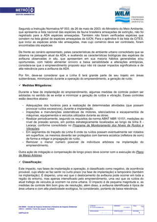 EIA‐RIMA – Estudo de Impacto Ambiental e Relatório de Impacto Ambiental 
LINHA 6 – LARANJA / Trecho São Joaquim ‐ Brasilândia 
 
CAPÍTULO IV 
733CODIGO:
RT-6.00.00.00/8N4-001
EMISSÃO:
31/10/2011
Folha:
APROVAÇÃO:
....... / ....... / ............
VERIFICAÇÃO:
....... / ....... / ............
REVISÃO:
B
Segundo a Instrução Normativa Nº 003, de 26 de maio de 2003, do Ministério do Meio Ambiente,
que apresenta a lista nacional das espécies da fauna brasileira ameaçadas de extinção, não foi
registrado para a ADA espécies ameaçadas. Também não foram verificadas espécies que
constem na lista global de espécies ameaçadas da IUCN. Para o apêndice II da lista da CITES,
que inclui as espécies ainda não ameaçadas, mas cujo comércio deve ser controlado, foram
encontradas oito espécies
De frente ao cenário apresentado, pelas características de ambiente urbano consolidado que se
observa na paisagem atual da ADA, e avaliando as características biológicas das espécies da
avifauna observadas in situ, que apresentam em sua maioria hábitos generalistas e/ou
oportunistas, com hábito alimentar onívoro e baixa sensibilidade a alterações antrópicas,
considera-se que o empreendimento proposto aqui não irá causar impactos significativos e de
alta relevância para a avifauna da ADA
Por fim, deve-se considerar que a Linha 6 terá grande parte de seu trajeto em áreas
subterrâneas, minimizando durante a operação do empreendimento, a geração de ruído.
 Medidas Mitigadoras:
Durante a fase de implantação do empreendimento, algumas medidas de controle podem ser
adotadas no sentido de se evitar e minimizar a geração de ruídos e vibração. Esses controles
estão descritos abaixo:
- Adequações dos horários para a realização de determinadas atividades (que possam
provocar ruídos excessivos), durante a implantação;
- Inspeções e manutenções sistemáticas de motores, silenciadores e escapamentos de
máquinas, equipamentos e veículos utilizados durante as obras;
- Realizar periodicamente, segundo os requisitos da norma ABNT NBR 10151, medições do
nível de pressão sonora, em pontos estrategicamente localizados ao longo da linha 6 -
Laranja; conforme consolidado no Programa de Monitoramento dos Níveis de Ruídos e
Vibrações;
- Em segmentos do traçado da Linha 6 onde os ruídos possam eventualmente ser notados
em superfície, os mesmos deverão ser protegidos com barreira acústica (refletora de som)
de forma a mitigar a propagação do ruído.
- Remover o menor número possível de indivíduos arbóreos na implantação do
empreendimento.
Outra ação de mitigação e compensação de longo prazo deve ocorrer com a execução do Plano
de Manjo Arbóreo.
 Classificação:
Este impacto, nas fases de implantação e operação, é classificado como negativo, de ocorrência
provável, cujo efeito se faz sentir no curto prazo (na fase de implantação) e temporário (também
na implantação). É disperso, uma vez que o deslocamento da avifauna pode ocorrer em toda a
região do entorno, mas apenas intensificado pelo empreendimento, uma vez que os ruídos do
atual trafego de veículos já ocorrem na zona urbana. O impacto é de pequena magnitude e, as
medidas de controle têm bom grau de resolução, além disso, a avifauna identificada é típica de
área urbana e com alta plasticidade ecológica, foi considerado, portanto de baixa relevância.
 