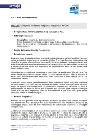 EIA‐RIMA – Estudo de Impacto Ambiental e Relatório de Impacto Ambiental 
LINHA 6 – LARANJA / Trecho São Joaquim ‐ Brasilândia 
 
CAPÍTULO IV 
734CODIGO:
RT-6.00.00.00/8N4-001
EMISSÃO:
31/10/2011
Folha:
APROVAÇÃO:
....... / ....... / ............
VERIFICAÇÃO:
....... / ....... / ............
REVISÃO:
B
9.2.3) Meio Socioeconômico
IMPACTO: “Geração de ansiedade e insegurança na população da ADA”.
 Componente(s) Ambiental(is) Afetado(s): população da ADA.
 Fator(es) Gerador(es):
- Divulgação da implantação do empreendimento;
- Coleta de dados / trabalhos de campo na etapa do diagnóstico socioambiental;
- Início do processo de oficialização / comunicação da desocupação dos imóveis
desapropriados.
 Fase(s) do Empreendimento: Planejamento
 Descrição do impacto:
Durante a etapa de planejamento de empreendimentos voltados ao transporte público é comum
existir ansiedade e insegurança na população da ADA. O principal fator que desencadeia esta
situação é a espera pela definição e comunicação das áreas passiveis de desapropriação, pois
estas áreas são caracterizadas pela presença de imóveis residenciais, comerciais e de serviços
e consequentemente surge uma expectativa da população em saber se seu imóvel será
desapropriado ou não.
Outro fator que contribui para a ansiedade e insegurança da população da ADA são as ações
especulativas que podem ocorrer nos bairros por onde passará o traçado da linha proposta. A
especulação tem como resultado, aumento do preço dos imóveis e acréscimo nos valores dos
alugueis dos imóveis.
A alteração no uso do solo, principalmente nas áreas próximas as futuras estações é outro fator
de expectativa na população da ADA, visto que em alguns casos a população reside há muito
tempo na região e fica na expectativa por saber quais atividades irão se instalar no bairro e
principalmente em saber se locais que atualmente são utilizados para compras e serviços
continuarão em seus respectivos locais de funcionamento e, por outro lado, quais novas
atividades podem se instalar na região.
 Medidas Mitigadoras:
Pelo fato da ação geradora deste impacto ser a divulgação de informações pode-se considerar
que a forma mais eficaz de atenuar e/ou suprir essa ansiedade será trabalhar na divulgação de
informações oficiais, além de criar mecanismos de comunicação exclusivos à população
desapropriada.
A abertura e a manutenção de um canal direto de comunicação entre o Metrô/SP e a população
diretamente afetada objetivarão a divulgação de cada fase e etapa do empreendimento à
população, utilizando-se de linguagem simples, objetiva e direta. Trata-se de uma medida de
interesse do próprio empreendedor, na medida em que pode promover a divulgação dos
aspectos positivos de seu empreendimento.
 