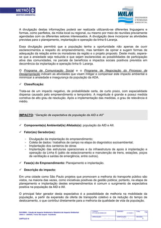 EIA‐RIMA – Estudo de Impacto Ambiental e Relatório de Impacto Ambiental 
LINHA 6 – LARANJA / Trecho São Joaquim ‐ Brasilândia 
 
CAPÍTULO IV 
735CODIGO:
RT-6.00.00.00/8N4-001
EMISSÃO:
31/10/2011
Folha:
APROVAÇÃO:
....... / ....... / ............
VERIFICAÇÃO:
....... / ....... / ............
REVISÃO:
B
A divulgação destas informações poderá ser realizada utilizando-se diferentes linguagens e
formas, como panfletos, da mídia local ou regional, ou mesmo por meio de reuniões previamente
agendadas com os diferentes setores interessados. A divulgação deve incorporar as atividades
previstas para o planejamento, implantação e operação da linha 6-Laranja.
Essa divulgação permitirá que a população tenha a oportunidade não apenas de ouvir
esclarecimentos a respeito do empreendimento, mas também de opinar e sugerir formas de
adequação da relação entre os moradores da região e o projeto proposto. Deste modo, espera-
se que a ansiedade seja reduzida e que sejam esclarecidas as possibilidades de participação
ativa das comunidades, na parcela de benefícios e impactos sociais positivos previstos em
decorrência da implantação e operação linha 6- Laranja.
O Programa de Comunicação Social e o Programa de Negociação do Processo de
Desapropriação indicam as atividades que visam mitigar e compensar este impacto ambiental e
minimizar a ansiedade e insegurança da população da ADA.
 Classificação:
Trata-se de um impacto negativo, de probabilidade certa, de curto prazo, com espacialidade
dispersa causado pelo empreendimento e temporário. A magnitude é grande e possui medida
corretiva de alto grau de resolução. Após a implementação das medidas, o grau de relevância é
médio.
IMPACTO: “Geração de expectativa da população da AID e AII”
 Componente(s) Ambiental(is) Afetado(s): população da AID e AII.
 Fator(es) Gerador(es):
- Divulgação da implantação do empreendimento;
- Coleta de dados / trabalhos de campo na etapa do diagnóstico socioambiental;
- Implantação dos canteiros de obras
- Implantação das estruturas operacionais e da infraestrutura de apoio à implantação e
operação da Linha 6 (pátio de estacionamento e manutenção de trens, estações, poços
de ventilação e saídas de emergência, entre outros).
 Fase(s) do Empreendimento: Planejamento e implantação.
 Descrição do impacto:
Em uma cidade como São Paulo projetos que promovam a melhoria do transporte público são
vistos, na maioria das vezes, como iniciativas positivas de gestão pública; portanto, na etapa de
planejamento e implantação destes empreendimentos é comum o surgimento de expectativa
positiva na população da AID e AII.
O principal fator gerador desta expectativa é a possibilidade de melhoria na mobilidade da
população, a partir da expansão da oferta de transporte coletivo e da redução do tempo de
deslocamento, o que contribui diretamente para a melhoria da qualidade de vida da população.
 