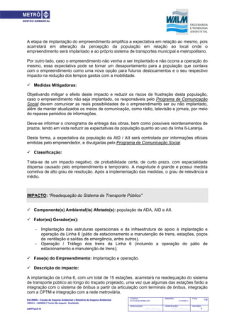 EIA‐RIMA – Estudo de Impacto Ambiental e Relatório de Impacto Ambiental 
LINHA 6 – LARANJA / Trecho São Joaquim ‐ Brasilândia 
 
CAPÍTULO IV 
736CODIGO:
RT-6.00.00.00/8N4-001
EMISSÃO:
31/10/2011
Folha:
APROVAÇÃO:
....... / ....... / ............
VERIFICAÇÃO:
....... / ....... / ............
REVISÃO:
B
A etapa de implantação do empreendimento amplifica a expectativa em relação ao mesmo, pois
acarretará em alteração da percepção da população em relação ao local onde o
empreendimento será implantado e ao próprio sistema de transportes municipal e metropolitano.
Por outro lado, caso o empreendimento não venha a ser implantado e não ocorra a operação do
mesmo, essa expectativa pode se tornar um desapontamento para a população que contava
com o empreendimento como uma nova opção para futuros deslocamentos e o seu respectivo
impacto na redução dos tempos gastos com a mobilidade.
 Medidas Mitigadoras:
Objetivando mitigar o efeito deste impacto e reduzir os riscos de frustração desta população,
caso o empreendimento não seja implantado, os responsáveis pelo Programa de Comunicação
Social devem comunicar as reais possibilidades de o empreendimento ser ou não implantado,
além de manter atualizados os meios de comunicação, como rádio, televisão e jornais, por meio
do repasse periódico de informações.
Deve-se informar o cronograma de entrega das obras, bem como possíveis reordenamentos de
prazos, tendo em vista reduzir as expectativas da população quanto ao uso da linha 6-Laranja.
Desta forma, a expectativa da população da AID / AII será controlada por informações oficiais
emitidas pelo empreendedor, e divulgadas pelo Programa de Comunicação Social.
 Classificação:
Trata-se de um impacto negativo, de probabilidade certa, de curto prazo, com espacialidade
dispersa causado pelo empreendimento e temporário. A magnitude é grande e possui medida
corretiva de alto grau de resolução. Após a implementação das medidas, o grau de relevância é
médio.
IMPACTO: “Readequação do Sistema de Transporte Público”
 Componente(s) Ambiental(is) Afetado(s): população da ADA, AID e AII.
 Fator(es) Gerador(es):
- Implantação das estruturas operacionais e da infraestrutura de apoio à implantação e
operação da Linha 6 (pátio de estacionamento e manutenção de trens, estações, poços
de ventilação e saídas de emergência, entre outros).
- Operação / Tráfego dos trens da Linha 6 (incluindo a operação do pátio de
estacionamento e manutenção de trens);
 Fase(s) do Empreendimento: Implantação e operação.
 Descrição do impacto:
A implantação da Linha 6, com um total de 15 estações, acarretará na readequação do sistema
de transporte público ao longo do traçado projetado, uma vez que algumas das estações farão a
integração com o sistema de ônibus a partir da articulação com terminais de ônibus, integração
com a CPTM e integração com a rede metroviária.
 