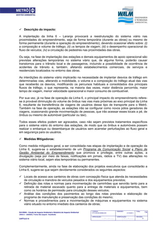 EIA‐RIMA – Estudo de Impacto Ambiental e Relatório de Impacto Ambiental 
LINHA 6 – LARANJA / Trecho São Joaquim ‐ Brasilândia 
 
CAPÍTULO IV 
738CODIGO:
RT-6.00.00.00/8N4-001
EMISSÃO:
31/10/2011
Folha:
APROVAÇÃO:
....... / ....... / ............
VERIFICAÇÃO:
....... / ....... / ............
REVISÃO:
B
 Descrição do impacto:
A implantação da linha 6 – Laranja provocará a reestruturação do sistema viário nas
proximidades do empreendimento, seja de forma temporária (durante as obras) ou mesmo de
forma permanente (durante a operação do empreendimento), devendo ocasionar efeito sobre: (i)
a composição e volume de tráfego; (ii) os tempos de viagem; (iii) o desempenho operacional do
fluxo de veículos; (iv) a circulação de pedestres nas proximidades das obras.
Ou seja, na fase de implantação das estações e demais equipamentos de apoio operacional são
previstas alterações temporárias no sistema viário que, de alguma forma, poderão causar
transtornos para o trânsito local e de passageiros, incluindo a possibilidade de ocorrência de
acidentes de trânsito e, também, afetando estabelecimentos comerciais, de serviços e
residenciais localizados no entorno das obras.
As interdições do sistema viário implicarão na necessidade de implantar desvios de tráfego em
determinadas vias, alterando a mobilidade, o volume e a composição do tráfego atual das vias
que receberão os desvios, modificando os percursos habituais e consolidados dos principais
fluxos de tráfego, o que representa, na maioria das vezes, maior distância percorrida, maior
tempo de viagem, menor velocidade operacional e maior consumo de combustível.
Por sua vez, já na fase de operação da Linha 6, o principal impacto do empreendimento refere-
se à provável diminuição do volume de ônibus nas vias mais próximas ao eixo principal da Linha
6, resultante da transferência de viagens de usuários desse tipo de transporte para o Metrô.
Também na fase de operação, as estações irão se configurar como novos pólos geradores de
viagens, ocasionando grande movimentação de pessoas, que irão acessar esses locais a pé, de
ônibus ou mesmo de automóvel (particular ou táxi).
Todos esses efeitos podem ser agravados, caso não sejam previstos tratamentos específicos
para o sistema viário do entorno das estações, de modo que os ônibus e automóveis possam
realizar o embarque ou desembarque de usuários sem acarretar perturbações ao fluxo geral e
em segurança para os usuários.
 Medidas Mitigadoras:
Como medida mitigadora geral, a ser consolidada nas etapas de implantação e de operação da
Linha 6, sugere-se o estabelecimento de um Programa de Comunicação Social e Plano de
Gestão Ambiental do Empreendimento que promova e privilegie, entre outras ações, a
divulgação (seja por meio de faixas, notificações em jornais, rádios e TV) das alterações no
sistema viário local, sejam elas temporárias ou permanentes.
Complementarmente, ainda na fase de elaboração dos projetos executivos que consolidarão a
Linha 6, sugere-se que sejam devidamente considerados os seguintes aspectos:
 Locais de acesso aos canteiros de obras com concepção física que atenda às necessidades
de circulação e manobra de veículos pesados e dos equipamentos previstos;
 Definição das rotas e normas para movimentação de caminhões que servirão tanto para a
retirada de material escavado quanto para a entrega de materiais e equipamentos, bem
como os horários de permissão para circulação desses veículos;
 Análise das condições dos pavimentos ao longo das rotas previstas e elaboração de
programa de manutenção e preservação das condições do mesmo;
 Normas e procedimentos para a movimentação de máquinas e equipamentos no sistema
viário situado no entorno imediato dos canteiros de obras;
 