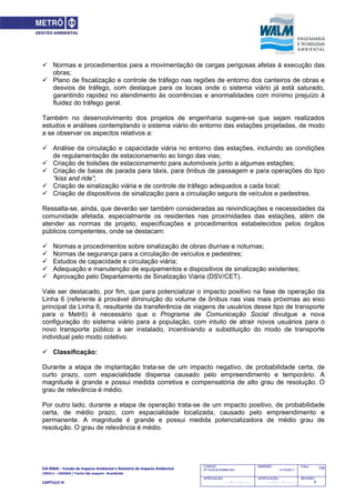 EIA‐RIMA – Estudo de Impacto Ambiental e Relatório de Impacto Ambiental 
LINHA 6 – LARANJA / Trecho São Joaquim ‐ Brasilândia 
 
CAPÍTULO IV 
739CODIGO:
RT-6.00.00.00/8N4-001
EMISSÃO:
31/10/2011
Folha:
APROVAÇÃO:
....... / ....... / ............
VERIFICAÇÃO:
....... / ....... / ............
REVISÃO:
B
 Normas e procedimentos para a movimentação de cargas perigosas afetas à execução das
obras;
 Plano de fiscalização e controle de tráfego nas regiões de entorno dos canteiros de obras e
desvios de tráfego, com destaque para os locais onde o sistema viário já está saturado,
garantindo rapidez no atendimento às ocorrências e anormalidades com mínimo prejuízo à
fluidez do tráfego geral.
Também no desenvolvimento dos projetos de engenharia sugere-se que sejam realizados
estudos e análises contemplando o sistema viário do entorno das estações projetadas, de modo
a se observar os aspectos relativos a:
 Análise da circulação e capacidade viária no entorno das estações, incluindo as condições
de regulamentação de estacionamento ao longo das vias;
 Criação de bolsões de estacionamento para automóveis junto a algumas estações;
 Criação de baias de parada para táxis, para ônibus de passagem e para operações do tipo
“kiss and ride”;
 Criação de sinalização viária e de controle de tráfego adequados a cada local;
 Criação de dispositivos de sinalização para a circulação segura de veículos e pedestres.
Ressalta-se, ainda, que deverão ser também consideradas as reivindicações e necessidades da
comunidade afetada, especialmente os residentes nas proximidades das estações, além de
atender as normas de projeto, especificações e procedimentos estabelecidos pelos órgãos
públicos competentes, onde se destacam:
 Normas e procedimentos sobre sinalização de obras diurnas e noturnas;
 Normas de segurança para a circulação de veículos e pedestres;
 Estudos de capacidade e circulação viária;
 Adequação e manutenção de equipamentos e dispositivos de sinalização existentes;
 Aprovação pelo Departamento de Sinalização Viária (DSV/CET).
Vale ser destacado, por fim, que para potencializar o impacto positivo na fase de operação da
Linha 6 (referente à provável diminuição do volume de ônibus nas vias mais próximas ao eixo
principal da Linha 6, resultante da transferência de viagens de usuários desse tipo de transporte
para o Metrô) é necessário que o Programa de Comunicação Social divulgue a nova
configuração do sistema viário para a população, com intuito de atrair novos usuários para o
novo transporte público a ser instalado, incentivando a substituição do modo de transporte
individual pelo modo coletivo.
 Classificação:
Durante a etapa de implantação trata-se de um impacto negativo, de probabilidade certa, de
curto prazo, com espacialidade dispersa causado pelo empreendimento e temporário. A
magnitude é grande e possui medida corretiva e compensatória de alto grau de resolução. O
grau de relevância é médio.
Por outro lado, durante a etapa de operação trata-se de um impacto positivo, de probabilidade
certa, de médio prazo, com espacialidade localizada, causado pelo empreendimento e
permanente. A magnitude é grande e possui medida potencializadora de médio grau de
resolução. O grau de relevância é médio.
 
