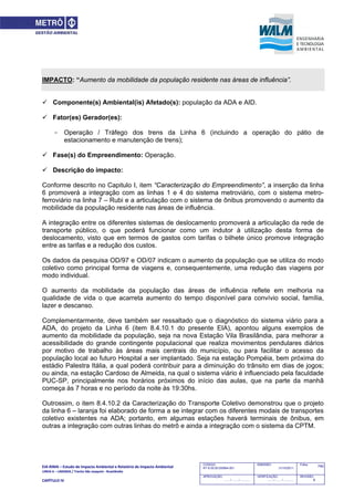 EIA‐RIMA – Estudo de Impacto Ambiental e Relatório de Impacto Ambiental 
LINHA 6 – LARANJA / Trecho São Joaquim ‐ Brasilândia 
 
CAPÍTULO IV 
740CODIGO:
RT-6.00.00.00/8N4-001
EMISSÃO:
31/10/2011
Folha:
APROVAÇÃO:
....... / ....... / ............
VERIFICAÇÃO:
....... / ....... / ............
REVISÃO:
B
IMPACTO: “Aumento da mobilidade da população residente nas áreas de influência”.
 Componente(s) Ambiental(is) Afetado(s): população da ADA e AID.
 Fator(es) Gerador(es):
- Operação / Tráfego dos trens da Linha 6 (incluindo a operação do pátio de
estacionamento e manutenção de trens);
 Fase(s) do Empreendimento: Operação.
 Descrição do impacto:
Conforme descrito no Capitulo I, item “Caracterização do Empreendimento”, a inserção da linha
6 promoverá a integração com as linhas 1 e 4 do sistema metroviário, com o sistema metro-
ferroviário na linha 7 – Rubi e a articulação com o sistema de ônibus promovendo o aumento da
mobilidade da população residente nas áreas de influência.
A integração entre os diferentes sistemas de deslocamento promoverá a articulação da rede de
transporte público, o que poderá funcionar como um indutor à utilização desta forma de
deslocamento, visto que em termos de gastos com tarifas o bilhete único promove integração
entre as tarifas e a redução dos custos.
Os dados da pesquisa OD/97 e OD/07 indicam o aumento da população que se utiliza do modo
coletivo como principal forma de viagens e, consequentemente, uma redução das viagens por
modo individual.
O aumento da mobilidade da população das áreas de influência reflete em melhoria na
qualidade de vida o que acarreta aumento do tempo disponível para convívio social, família,
lazer e descanso.
Complementarmente, deve também ser ressaltado que o diagnóstico do sistema viário para a
ADA, do projeto da Linha 6 (item 8.4.10.1 do presente EIA), apontou alguns exemplos de
aumento da mobilidade da população, seja na nova Estação Vila Brasilândia, para melhorar a
acessibilidade do grande contingente populacional que realiza movimentos pendulares diários
por motivo de trabalho às áreas mais centrais do município, ou para facilitar o acesso da
população local ao futuro Hospital a ser implantado. Seja na estação Pompéia, bem próxima do
estádio Palestra Itália, a qual poderá contribuir para a diminuição do trânsito em dias de jogos;
ou ainda, na estação Cardoso de Almeida, na qual o sistema viário é influenciado pela faculdade
PUC-SP, principalmente nos horários próximos do início das aulas, que na parte da manhã
começa às 7 horas e no período da noite às 19:30hs.
Outrossim, o item 8.4.10.2 da Caracterização do Transporte Coletivo demonstrou que o projeto
da linha 6 – laranja foi elaborado de forma a se integrar com os diferentes modais de transportes
coletivo existentes na ADA; portanto, em algumas estações haverá terminais de ônibus, em
outras a integração com outras linhas do metrô e ainda a integração com o sistema da CPTM.
 