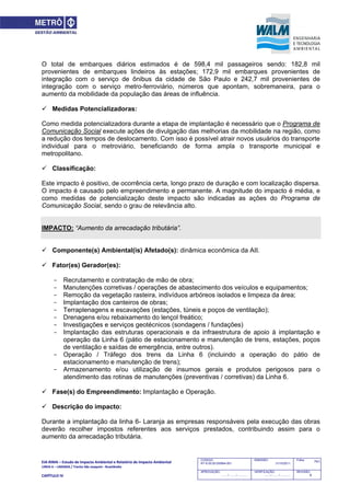 EIA‐RIMA – Estudo de Impacto Ambiental e Relatório de Impacto Ambiental 
LINHA 6 – LARANJA / Trecho São Joaquim ‐ Brasilândia 
 
CAPÍTULO IV 
741CODIGO:
RT-6.00.00.00/8N4-001
EMISSÃO:
31/10/2011
Folha:
APROVAÇÃO:
....... / ....... / ............
VERIFICAÇÃO:
....... / ....... / ............
REVISÃO:
B
O total de embarques diários estimados é de 598,4 mil passageiros sendo: 182,8 mil
provenientes de embarques lindeiros às estações; 172,9 mil embarques provenientes de
integração com o serviço de ônibus da cidade de São Paulo e 242,7 mil provenientes de
integração com o serviço metro-ferroviário, números que apontam, sobremaneira, para o
aumento da mobilidade da população das áreas de influência.
 Medidas Potencializadoras:
Como medida potencializadora durante a etapa de implantação é necessário que o Programa de
Comunicação Social execute ações de divulgação das melhorias da mobilidade na região, como
a redução dos tempos de deslocamento. Com isso é possível atrair novos usuários do transporte
individual para o metroviário, beneficiando de forma ampla o transporte municipal e
metropolitano.
 Classificação:
Este impacto é positivo, de ocorrência certa, longo prazo de duração e com localização dispersa.
O impacto é causado pelo empreendimento e permanente. A magnitude do impacto é média, e
como medidas de potencialização deste impacto são indicadas as ações do Programa de
Comunicação Social, sendo o grau de relevância alto.
IMPACTO: “Aumento da arrecadação tributária”.
 Componente(s) Ambiental(is) Afetado(s): dinâmica econômica da AII.
 Fator(es) Gerador(es):
- Recrutamento e contratação de mão de obra;
- Manutenções corretivas / operações de abastecimento dos veículos e equipamentos;
- Remoção da vegetação rasteira, indivíduos arbóreos isolados e limpeza da área;
- Implantação dos canteiros de obras;
- Terraplenagens e escavações (estações, túneis e poços de ventilação);
- Drenagens e/ou rebaixamento do lençol freático;
- Investigações e serviços geotécnicos (sondagens / fundações)
- Implantação das estruturas operacionais e da infraestrutura de apoio à implantação e
operação da Linha 6 (pátio de estacionamento e manutenção de trens, estações, poços
de ventilação e saídas de emergência, entre outros).
- Operação / Tráfego dos trens da Linha 6 (incluindo a operação do pátio de
estacionamento e manutenção de trens);
- Armazenamento e/ou utilização de insumos gerais e produtos perigosos para o
atendimento das rotinas de manutenções (preventivas / corretivas) da Linha 6.
 Fase(s) do Empreendimento: Implantação e Operação.
 Descrição do impacto:
Durante a implantação da linha 6- Laranja as empresas responsáveis pela execução das obras
deverão recolher impostos referentes aos serviços prestados, contribuindo assim para o
aumento da arrecadação tributária.
 