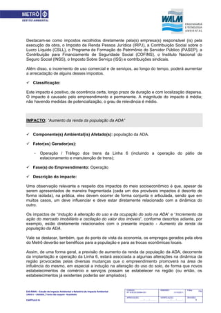 EIA‐RIMA – Estudo de Impacto Ambiental e Relatório de Impacto Ambiental 
LINHA 6 – LARANJA / Trecho São Joaquim ‐ Brasilândia 
 
CAPÍTULO IV 
742CODIGO:
RT-6.00.00.00/8N4-001
EMISSÃO:
31/10/2011
Folha:
APROVAÇÃO:
....... / ....... / ............
VERIFICAÇÃO:
....... / ....... / ............
REVISÃO:
B
Destacam-se como impostos recolhidos diretamente pela(s) empresa(s) responsável (is) pela
execução da obra, o Imposto de Renda Pessoa Jurídica (IRPJ), a Contribuição Social sobre o
Lucro Líquido (CSLL), o Programa de Formação do Patrimônio do Servidor Público (PASEP), a
Contribuição para Financiamento de Seguridade Social (COFINS), o Instituto Nacional do
Seguro Social (INSS), o Imposto Sobre Serviço (ISS) e contribuições sindicais.
Além disso, o incremento de uso comercial e de serviços, ao longo do tempo, poderá aumentar
a arrecadação de alguns desses impostos.
 Classificação:
Este impacto é positivo, de ocorrência certa, longo prazo de duração e com localização dispersa.
O impacto é causado pelo empreendimento e permanente. A magnitude do impacto é média;
não havendo medidas de potencialização, o grau de relevância é médio.
IMPACTO: “Aumento da renda da população da ADA”
 Componente(s) Ambiental(is) Afetado(s): população da ADA.
 Fator(es) Gerador(es):
- Operação / Tráfego dos trens da Linha 6 (incluindo a operação do pátio de
estacionamento e manutenção de trens);
 Fase(s) do Empreendimento: Operação
 Descrição do impacto:
Uma observação relevante a respeito dos impactos do meio socioeconômico é que, apesar de
serem apresentados de maneira fragmentada (cada um dos prováveis impactos é descrito de
forma isolada), na prática, eles devem ocorrer de forma conjunta e articulada, sendo que em
muitos casos, um deve influenciar e deve estar diretamente relacionado com a dinâmica do
outro.
Os impactos de “Indução à alteração do uso e da ocupação do solo na ADA” e “Incremento da
ação do mercado imobiliário e oscilação do valor dos imóveis”, conforme descritos adiante, por
exemplo, estão diretamente relacionados com o presente impacto - Aumento da renda da
população da ADA.
Vale se destacar, também, que do ponto de vista da economia, os empregos gerados pela obra
do Metrô deverão ser benéficos para a população e para as trocas econômicas locais.
Assim, de uma forma geral, a previsão de aumento da renda da população da ADA, decorrente
da implantação e operação da Linha 6, estará associada a algumas alterações na dinâmica da
região provocadas pelas diversas mudanças que o empreendimento promoverá na área de
influência do mesmo, em especial a indução na alteração do uso do solo, de forma que novos
estabelecimentos de comércio e serviços possam se estabelecer na região (ou então, os
estabelecimentos já existentes poderão ser ampliados).
 