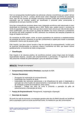 EIA‐RIMA – Estudo de Impacto Ambiental e Relatório de Impacto Ambiental 
LINHA 6 – LARANJA / Trecho São Joaquim ‐ Brasilândia 
 
CAPÍTULO IV 
743CODIGO:
RT-6.00.00.00/8N4-001
EMISSÃO:
31/10/2011
Folha:
APROVAÇÃO:
....... / ....... / ............
VERIFICAÇÃO:
....... / ....... / ............
REVISÃO:
B
Com as consequentes transformações nas estruturas urbanas e econômicas que podem derivar
da implantação da Linha 6 - Laranja, deverá haver maior integração econômica da população
local, caso ela tire proveito da situação econômica favorável criada pelo empreendimento. A
população que de imediato poderá ser beneficiada é composta pelos comerciantes e
prestadores de serviços inseridos na ADA.
Uma das consequências prováveis dessa maior integração econômica está relacionada à maior
atratividade de empresas e negócios para a ADA. Neste caso, poderá ocorrer o aumento da
renda da população da ADA, haja vista que deve ocorrer maior procura por mão-de-obra (alta e
baixa qualificação), que irão ocupar os postos de trabalho nos novos comércios e prestadores
de serviços que serão instalados na ADA, sobretudo nos arredores das estações projetadas ao
longo do traçado da Linha 6.
Os moradores da ADA podem, ainda, se tornar proprietários de comércios e estabelecimentos
de prestação de serviço, sobretudo os que têm conhecimento e capital para investir na atividade
empresarial, mesmo que de pequeno porte.
Este impacto, que deve ocorrer durante a fase de operação do empreendimento, incidirá junto
às possíveis transformações na estrutura urbana e econômica da ADA, que devem ocorrer
gradativamente, no horizonte de médio a longo prazo.
 Classificação:
Este impacto é de natureza positiva, de ocorrência provável, possui longo prazo de duração,
espacialidade dispersa, causado pelo empreendimento e permanente. A magnitude é média,
não possuindo medidas de potencialização o grau de relevância é médio.
IMPACTO: “Geração de empregos”
 Componente(s) Ambiental(is) Afetado(s): população da ADA.
 Fator(es) Gerador(es):
- Divulgação da implantação do empreendimento;
- Implantação dos canteiros de obras
- Implantação das estruturas operacionais e da infraestrutura de apoio à implantação e
operação da Linha 6 (pátio de estacionamento e manutenção de trens, estações, poços
de ventilação e saídas de emergência, entre outros).
- Operação / Tráfego dos trens da Linha 6 (incluindo a operação do pátio de
estacionamento e manutenção de trens);
 Fase(s) do Empreendimento: Planejamento, Implantação e Operação.
 Descrição do impacto:
Do ponto de vista da economia, os empregos gerados pela obra do Metrô deverão ser benéficos
para a população e para as trocas econômicas locais, na medida em que são consumidores.
 