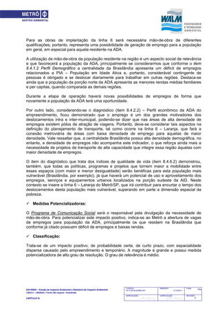 EIA‐RIMA – Estudo de Impacto Ambiental e Relatório de Impacto Ambiental 
LINHA 6 – LARANJA / Trecho São Joaquim ‐ Brasilândia 
 
CAPÍTULO IV 
744CODIGO:
RT-6.00.00.00/8N4-001
EMISSÃO:
31/10/2011
Folha:
APROVAÇÃO:
....... / ....... / ............
VERIFICAÇÃO:
....... / ....... / ............
REVISÃO:
B
Para as obras de implantação da linha 6 será necessária mão-de-obra de diferentes
qualificações; portanto, representa uma possibilidade de geração de emprego para a população
em geral, em especial para aquela residente na ADA.
A utilização de mão-de-obra da população residente na região é um aspecto social de relevância
e que favorecerá a população da ADA, principalmente se considerarmos que conforme o item
8.4.1.2 Perfil Demográfico a centralidade da Brasilândia apresenta um déficit de empregos
relacionados a PIA – População em Idade Ativa e, portanto, considerável contingente de
pessoas é obrigado a se deslocar diariamente para trabalhar em outras regiões. Destaca-se
ainda que a população da porção norte da ADA apresenta as menores rendas médias familiares
e per capitas, quando comparada as demais regiões.
Durante a etapa de operação haverá novas possibilidades de empregos de forma que
novamente a população da ADA terá uma oportunidade.
Por outro lado, considerando-se o diagnóstico (item 8.4.2.2) – Perfil econômico da ADA do
empreendimento, ficou demonstrado que o emprego é um dos grandes motivadores dos
deslocamentos intra e inter-municipal, podendo-se dizer que nas áreas de alta densidade de
empregos existem pólos de atração de viagens. Portanto, deve-se considerar tais aspectos na
definição do planejamento de transporte, tal como ocorre na linha 6 – Laranja, que fará a
conexão metroviária de áreas com baixa densidade de emprego para aquelas de maior
densidade. Vale ressaltar que, a centralidade Brasilândia possui alta densidade demográfica, no
entanto, a densidade de empregos não acompanha este indicador, o que reforça ainda mais a
necessidade de projetos de transporte de alta capacidade que integre essa região àquelas com
maior densidade de empregos.
O item do diagnóstico que trata dos índices de qualidade de vida (item 8.4.6.2) demonstrou,
também, que todas as políticas, programas e projetos que tornem maior a mobilidade entre
esses espaços (com maior e menor desigualdade) serão benéficas para esta população mais
vulnerável (Brasilândia, por exemplo), já que haverá um potencial de uso e aproveitamento dos
empregos, serviços e equipamentos urbanos localizados na porção sudeste da AID. Neste
contexto se insere a linha 6 – Laranja do Metrô/SP, que irá contribuir para encurtar o tempo dos
deslocamentos desta população mais vulnerável, superando em parte a dimensão espacial da
pobreza.
 Medidas Potencializadoras:
O Programa de Comunicação Social será o responsável pela divulgação da necessidade de
mão-de-obra. Para potencializar este impacto positivo, indica-se ao Metrô a abertura de vagas
de empregos para população da ADA, principalmente os que residem na Brasilândia que
conforme já citado possuem déficit de empregos e baixas rendas.
 Classificação:
Trata-se de um impacto positivo, de probabilidade certa, de curto prazo, com espacialidade
dispersa causado pelo empreendimento e temporário. A magnitude é grande e possui medida
potencializadora de alto grau de resolução. O grau de relevância é médio.
 
