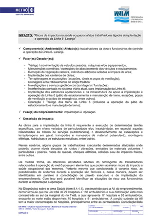 EIA‐RIMA – Estudo de Impacto Ambiental e Relatório de Impacto Ambiental 
LINHA 6 – LARANJA / Trecho São Joaquim ‐ Brasilândia 
 
CAPÍTULO IV 
745CODIGO:
RT-6.00.00.00/8N4-001
EMISSÃO:
31/10/2011
Folha:
APROVAÇÃO:
....... / ....... / ............
VERIFICAÇÃO:
....... / ....... / ............
REVISÃO:
B
IMPACTO: “Riscos de impactos na saúde ocupacional dos trabalhadores ligados à implantação
e operação da Linha 6- Laranja”
 Componente(s) Ambiental(is) Afetado(s): trabalhadores da obra e funcionários de controle
e operação da Linha 6- Laranja.
 Fator(es) Gerador(es):
- Tráfego / movimentação de veículos pesados, máquinas e/ou equipamentos;
- Manutenções corretivas / operações de abastecimento dos veículos e equipamentos;
- Remoção da vegetação rasteira, indivíduos arbóreos isolados e limpeza da área;
- Implantação dos canteiros de obras;
- Terraplenagens e escavações (estações, túneis e poços de ventilação);
- Drenagens e/ou rebaixamento do lençol freático;
- Investigações e serviços geotécnicos (sondagens / fundações)
- Interferências pontuais no sistema viário atual, para implantação da Linha 6;
- Implantação das estruturas operacionais e da infraestrutura de apoio à implantação e
operação da Linha 6 (pátio de estacionamento e manutenção de trens, estações, poços
de ventilação e saídas de emergência, entre outros).
- Operação / Tráfego dos trens da Linha 6 (incluindo a operação do pátio de
estacionamento e manutenção de trens);
 Fase(s) do Empreendimento: Implantação e Operação
 Descrição do impacto:
As obras para a implantação da linha 6 requererão a execução de determinadas tarefas
específicas, com níveis variados de periculosidade e/ou insalubridade, em especial aquelas
relacionadas às frentes de serviços (subterrâneas), o desenvolvimento de escavações e
terraplenagens em geral, transportes e manuseios de material pulverulento, montagens
elétricas, hidráulicas e de estruturas metálicas, entre outras.
Nestes cenários, alguns grupos de trabalhadores executarão determinadas atividades onde
poderão ocorrer níveis elevados de ruídos / vibrações, emissões de materiais poluentes /
particulados / poeiras, riscos de quedas, choques elétricos, colisões e/ou de impactos físicos,
entre outras.
Da mesma forma, as diferentes atividades laborais do contingente de trabalhadores
relacionadas à operação do metrô possuem elementos que podem acarretar riscos de impacto a
saúde ocupacional dos mesmos. Portanto mesmo que condicionada à variante risco, as
possibilidades de acidentes durante a operação são factíveis e, dessa maneira, devem ser
identificadas em paralelo à consolidação do projeto executivo e de implantação do
empreendimento. Com isso será possível identificar as situações de risco aos funcionários
durante a implantação e operação.
No Diagnóstico sobre o tema Saúde (item 8.4.4.1), desenvolvido para a AII do empreendimento,
demonstrou-se que há um total de 27 hospitais e 166 ambulatórios e sua distribuição está mais
concentrada ao sul da marginal do rio Tietê, a qual apresenta 17 hospitais e 85 ambulatórios,
enquanto ao norte estão disponíveis 10 hospitais e 81 ambulatórios. A porção sudeste da AII
tem a maior concentração de hospitais, principalmente entre as centralidades Consolação/Bela
 