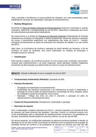 EIA‐RIMA – Estudo de Impacto Ambiental e Relatório de Impacto Ambiental 
LINHA 6 – LARANJA / Trecho São Joaquim ‐ Brasilândia 
 
CAPÍTULO IV 
746CODIGO:
RT-6.00.00.00/8N4-001
EMISSÃO:
31/10/2011
Folha:
APROVAÇÃO:
....... / ....... / ............
VERIFICAÇÃO:
....... / ....... / ............
REVISÃO:
B
Vista, Liberdade e Vila Mariana, os quais poderão ser utilizados, com mais probabilidade, pelos
trabalhadores nas fases de implantação e operação do empreendimento.
 Medidas Mitigadoras:
No âmbito do Plano de Gestão Ambiental do Empreendimento deverá ser incentivado e, quando
necessário, determinar a obrigatoriedade do uso de EPI’s, específicos e adequados aos riscos
de cada atividade executada pelos trabalhadores.
Da mesma forma e no âmbito do Programa de Educação Ambiental (Subprograma de Controle
Ambiental das Condições de Segurança e Saúde Ocupacional), deverá ser prevista a aplicação
de cursos e treinamentos específicos nos trabalhadores das obras da Linha 6 - Laranja,
enfocando prioritariamente as ações de prevenção dos acidentes de trabalho e ao uso correto
dos EPI’s.
Além disso, os funcionários de controle e operação do metrô deverão ser treinados, a fim de
conhecer os riscos de acidentes, bem como sistematizar as medidas de prevenção e
emergência para os mesmos.
 Classificação:
Este impacto é negativo, de ocorrência provável, no curto e longo prazo, localizado, permanente,
causado pelo empreendimento e de baixa magnitude. Serão aplicadas medidas mitigadoras
preventivas de alta resolução que determinarão ao mesmo um grau de relevância baixo.
IMPACTO: “Indução à alteração do uso e ocupação do solo da ADA”
 Componente(s) Ambiental(is) Afetado(s): população da ADA.
 Fator(es) Gerador(es):
- Divulgação da implantação do empreendimento;
- Implantação das estruturas operacionais e da infraestrutura de apoio à implantação e
operação da Linha 6 (pátio de estacionamento e manutenção de trens, estações, poços
de ventilação e saídas de emergência, entre outros).
- Operação / Tráfego dos trens da Linha 6 (incluindo a operação do pátio de
estacionamento e manutenção de trens);
 Fase(s) do Empreendimento: Planejamento, implantação e operação.
 Descrição do impacto:
Com a implantação e posterior operação da Linha 6 - Laranja é esperado um aumento do fluxo
de pessoas nas áreas próximas das estações / terminais, criando um ambiente propício com
novas possibilidades para a implantação de estabelecimentos comerciais e de prestadores de
serviços, acarretando transformações na estrutura urbana e no uso do solo da ADA.
Em termos espaciais, as modificações esperadas na estrutura econômica tenderão a resultar na
alteração do uso do solo na ADA, provocando um benefício como consequência da ocupação de
atividades formais de comércio e de prestadores de serviços em terrenos que hoje não são
 