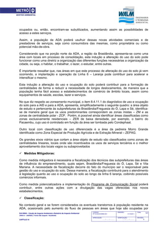 EIA‐RIMA – Estudo de Impacto Ambiental e Relatório de Impacto Ambiental 
LINHA 6 – LARANJA / Trecho São Joaquim ‐ Brasilândia 
 
CAPÍTULO IV 
747CODIGO:
RT-6.00.00.00/8N4-001
EMISSÃO:
31/10/2011
Folha:
APROVAÇÃO:
....... / ....... / ............
VERIFICAÇÃO:
....... / ....... / ............
REVISÃO:
B
ocupados ou, então, encontram-se subutilizados, aumentando assim as possibilidades de
acesso a estes serviços.
Assim, a população da ADA poderá usufruir dessas novas atividades comerciais e de
prestadores de serviços, seja como consumidora das mesmas, como proprietária ou como
potencial mão-de-obra.
Considerando que na porção norte da ADA, a região da Brasilândia, apresenta-se como uma
área com locais em processo de consolidação, esta indução a alteração do uso do solo pode
funcionar como uma diretriz a organização das diferentes funções necessárias a organização da
cidade, ou seja, o habitar, o trabalhar, o lazer, o estudar, entre outras.
É importante ressaltar que, nas áreas em que este processo de alteração do uso do solo já vem
ocorrendo, a implantação e operação da Linha 6 – Laranja pode contribuir para acelerar e
intensificar o mesmo.
Esta indução a alteração do uso e ocupação do solo poderá contribuir para a formação de
centralidades de forma a reduzir a necessidade de longos deslocamentos, de maneira que a
população tenha fácil acesso a estabelecimentos de comércio de âmbito locais, assim como
equipamentos de saúde, escolas, lazer e serviços.
No que diz respeito ao zoneamento municipal, o item 8.4.11.1 do diagnóstico de uso e ocupação
do solo para a AID e para a ADA, apresenta, simplificadamente o seguinte quadro: a área objeto
de estudo e pertencente às subprefeituras da Brasilândia/Freguesia do Ó, Lapa e Sé, identifica-
se de maneira geral que os usos predominantes correspondem as zonas mistas – ZM e as
zonas de centralidade polar - ZCP. Porém, é possível ainda identificar áreas classificadas como
zonas exclusivamente residenciais – ZER de baixa densidade, por exemplo, o bairro do
Pacaembu, cujo uso é controlado em função da área ser tombada pelo Condephaat.
Outro local com classificação de uso diferenciada é a área da pedreira Morro Grande
identificada como Zona Especial de Produção Agrícola e de Extração Mineral – ZEPAG.
Os grandes eixos viários que cortam a área objeto de estudo são classificados como zonas de
centralidades lineares, locais onde são incentivados os usos de serviços terciários e o melhor
aproveitamento dos locais vagos ou subaproveitados
 Medidas Mitigadoras:
Como medida mitigadora é necessária a fiscalização dos técnicos das subprefeituras das áreas
de influência do empreendimento, quais sejam, Brasilândia/Freguesia do Ó, Lapa, Sé e Vila
Mariana. A necessidade de fiscalização decorre do fato do município ser o responsável pela
gestão do uso e ocupação do solo. Dessa maneira, a fiscalização contribuirá para o atendimento
à legislação quanto ao uso e ocupação do solo ao longo da linha 6 laranja, coibindo possíveis
comércios informais.
Como medida potencializadora a implementação do Programa de Comunicação Social poderá
contribuir, entre outras ações com a divulgação das vagas oferecidas nos novos
estabelecimentos.
 Classificação:
No contexto geral e se forem considerados os eventuais transtornos à população residente na
ADA, ocasionado pelo aumento do fluxo de pessoas em áreas que hoje são ocupadas por
 