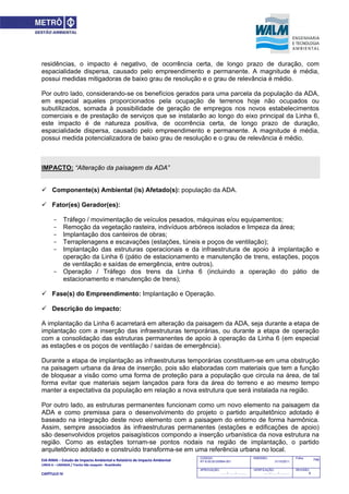 EIA‐RIMA – Estudo de Impacto Ambiental e Relatório de Impacto Ambiental 
LINHA 6 – LARANJA / Trecho São Joaquim ‐ Brasilândia 
 
CAPÍTULO IV 
748CODIGO:
RT-6.00.00.00/8N4-001
EMISSÃO:
31/10/2011
Folha:
APROVAÇÃO:
....... / ....... / ............
VERIFICAÇÃO:
....... / ....... / ............
REVISÃO:
B
residências, o impacto é negativo, de ocorrência certa, de longo prazo de duração, com
espacialidade dispersa, causado pelo empreendimento e permanente. A magnitude é média,
possui medidas mitigadoras de baixo grau de resolução e o grau de relevância é médio.
Por outro lado, considerando-se os benefícios gerados para uma parcela da população da ADA,
em especial aqueles proporcionados pela ocupação de terrenos hoje não ocupados ou
subutilizados, somada à possibilidade de geração de empregos nos novos estabelecimentos
comerciais e de prestação de serviços que se instalarão ao longo do eixo principal da Linha 6,
este impacto é de natureza positiva, de ocorrência certa, de longo prazo de duração,
espacialidade dispersa, causado pelo empreendimento e permanente. A magnitude é média,
possui medida potencializadora de baixo grau de resolução e o grau de relevância é médio.
IMPACTO: “Alteração da paisagem da ADA”
 Componente(s) Ambiental (is) Afetado(s): população da ADA.
 Fator(es) Gerador(es):
- Tráfego / movimentação de veículos pesados, máquinas e/ou equipamentos;
- Remoção da vegetação rasteira, indivíduos arbóreos isolados e limpeza da área;
- Implantação dos canteiros de obras;
- Terraplenagens e escavações (estações, túneis e poços de ventilação);
- Implantação das estruturas operacionais e da infraestrutura de apoio à implantação e
operação da Linha 6 (pátio de estacionamento e manutenção de trens, estações, poços
de ventilação e saídas de emergência, entre outros).
- Operação / Tráfego dos trens da Linha 6 (incluindo a operação do pátio de
estacionamento e manutenção de trens);
 Fase(s) do Empreendimento: Implantação e Operação.
 Descrição do impacto:
A implantação da Linha 6 acarretará em alteração da paisagem da ADA, seja durante a etapa de
implantação com a inserção das infraestruturas temporárias, ou durante a etapa de operação
com a consolidação das estruturas permanentes de apoio à operação da Linha 6 (em especial
as estações e os poços de ventilação / saídas de emergência).
Durante a etapa de implantação as infraestruturas temporárias constituem-se em uma obstrução
na paisagem urbana da área de inserção, pois são elaboradas com materiais que tem a função
de bloquear a visão como uma forma de proteção para a população que circula na área, de tal
forma evitar que materiais sejam lançados para fora da área do terreno e ao mesmo tempo
manter a expectativa da população em relação a nova estrutura que será instalada na região.
Por outro lado, as estruturas permanentes funcionam como um novo elemento na paisagem da
ADA e como premissa para o desenvolvimento do projeto o partido arquitetônico adotado é
baseado na integração deste novo elemento com a paisagem do entorno de forma harmônica.
Assim, sempre associados às infraestruturas permanentes (estações e edificações de apoio)
são desenvolvidos projetos paisagísticos compondo a inserção urbanística da nova estrutura na
região. Como as estações tornam-se pontos nodais na região de implantação, o partido
arquitetônico adotado e construído transforma-se em uma referência urbana no local.
 