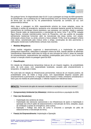 EIA‐RIMA – Estudo de Impacto Ambiental e Relatório de Impacto Ambiental 
LINHA 6 – LARANJA / Trecho São Joaquim ‐ Brasilândia 
 
CAPÍTULO IV 
749CODIGO:
RT-6.00.00.00/8N4-001
EMISSÃO:
31/10/2011
Folha:
APROVAÇÃO:
....... / ....... / ............
VERIFICAÇÃO:
....... / ....... / ............
REVISÃO:
B
De qualquer forma, foi diagnosticado (item 8.4.8.1) que a paisagem ao longo da ADA apresenta-
se diversificada, com a presença do rio Tietê funcionando como um divisor da paisagem urbana,
de forma que, ao norte do rio, há predominância horizontal; ao contrário, ao sul, com
predominância vertical.
Além disso, a paisagem na ADA, especialmente próximo às novas estações, poços de
ventilação e saídas de emergência, apresenta uma variedade bastante grande de fisionomias,
característica da morfologia urbana paulistana, que perpassa, por exemplo, desde a pedreira
Morro Grande (pátio de estacionamento e manutenção de trens); linha 7 da CPTM, estação
Água Branca, conexão metroferroviária; bairro do Pacaembu, com seu padrão de ocupação
estritamente residencial horizontal, além da manutenção das áreas verdes, com praças,
arborização urbana linear; ou ainda, próximo a futura estação 14 Bis, local de paisagem urbana
mais densa, caracterizada pela mistura entre o antigo, construções de dois pavimentos e
edificações residenciais multifamiliares verticais mais recentes.
 Medidas Mitigadoras:
Como medida mitigadora, sugere-se o desenvolvimento e a implantação de projetos
paisagísticos específicos, adequados à paisagem urbana da ADA, visando atender as diferentes
características observadas nesta área ao longo do eixo principal da Linha 6, áreas de inserção
do empreendimento, especialmente das estações contempladas pela Linha 6, como forma de
compor a inserção urbana na paisagem geral da ADA.
 Classificação:
Em relação às infraestruturas temporárias trata-se de um impacto negativo, de probabilidade
certa, de curto prazo, com espacialidade localizada, causado pelo empreendimento e
temporário. A magnitude é média.
Por outro lado em relação às infraestruturas permanentes, trata-se de um impacto positivo, de
probabilidade certa, de médio a longo prazo, com espacialidade dispersa causado pelo
empreendimento e permanente. A magnitude deste impacto é média; entretanto considerando o
baixo grau da medida de potencialização, o referido impacto tem relevância baixa.
IMPACTO: “Incremento da ação do mercado imobiliário e oscilação do valor dos imóveis”.
 Componente(s) Ambiental (is) Afetado(s): dinâmica econômica e população da ADA.
 Fator (es) Gerador(es):
- Implantação dos canteiros de obras;
- Implantação das estruturas operacionais e da infraestrutura de apoio à implantação e
operação da Linha 6 (pátio de estacionamento e manutenção de trens, estações, poços
de ventilação e saídas de emergência, entre outros).
- Operação / Tráfego dos trens da Linha 6 (incluindo a operação do pátio de
estacionamento e manutenção de trens);
 Fase(s) do Empreendimento: Implantação e Operação
 