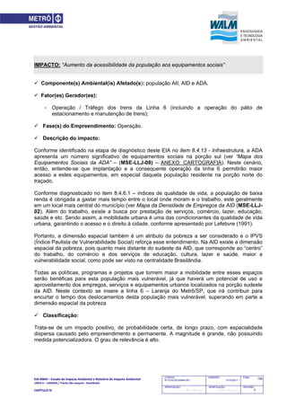 EIA‐RIMA – Estudo de Impacto Ambiental e Relatório de Impacto Ambiental 
LINHA 6 – LARANJA / Trecho São Joaquim ‐ Brasilândia 
 
CAPÍTULO IV 
756CODIGO:
RT-6.00.00.00/8N4-001
EMISSÃO:
31/10/2011
Folha:
APROVAÇÃO:
....... / ....... / ............
VERIFICAÇÃO:
....... / ....... / ............
REVISÃO:
B
IMPACTO: “Aumento da acessibilidade da população aos equipamentos sociais”
 Componente(s) Ambiental(is) Afetado(s): população AII, AID e ADA.
 Fator(es) Gerador(es):
- Operação / Tráfego dos trens da Linha 6 (incluindo a operação do pátio de
estacionamento e manutenção de trens);
 Fase(s) do Empreendimento: Operação.
 Descrição do impacto:
Conforme identificado na etapa de diagnóstico deste EIA no item 8.4.13 - Infraestrutura, a ADA
apresenta um número significativo de equipamentos sociais na porção sul (ver “Mapa dos
Equipamentos Sociais da ADA” – (MSE-LLJ-08) – ANEXO: CARTOGRAFIA). Neste cenário,
então, entende-se que implantação e a consequente operação da linha 6 permitirão maior
acesso a estes equipamentos, em especial daquela população residente na porção norte do
traçado.
Conforme diagnosticado no item 8.4.6.1 – índices de qualidade de vida, a população de baixa
renda é obrigada a gastar mais tempo entre o local onde moram e o trabalho, este geralmente
em um local mais central do município (ver Mapa da Densidade de Empregos da AID (MSE-LLJ-
02). Além do trabalho, existe a busca por prestação de serviços, comércio, lazer, educação,
saúde e etc. Sendo assim, a mobilidade urbana é uma das condicionantes da qualidade de vida
urbana, garantindo o acesso e o direito à cidade, conforme apresentado por Lefebvre (1991).
Portanto, a dimensão espacial também é um atributo da pobreza a ser considerado e o IPVS
(Índice Paulista de Vulnerabilidade Social) reforça esse entendimento. Na AID existe a dimensão
espacial da pobreza, pois quanto mais distante do sudeste da AID, que corresponde ao “centro”
do trabalho, do comércio e dos serviços de educação, cultura, lazer e saúde, maior a
vulnerabilidade social, como pode ser visto na centralidade Brasilândia.
Todas as políticas, programas e projetos que tornem maior a mobilidade entre esses espaços
serão benéficas para esta população mais vulnerável, já que haverá um potencial de uso e
aproveitamento dos empregos, serviços e equipamentos urbanos localizados na porção sudeste
da AID. Neste contexto se insere a linha 6 – Laranja do Metrô/SP, que irá contribuir para
encurtar o tempo dos deslocamentos desta população mais vulnerável, superando em parte a
dimensão espacial da pobreza
 Classificação:
Trata-se de um impacto positivo, de probabilidade certa, de longo prazo, com espacialidade
dispersa causado pelo empreendimento e permanente. A magnitude é grande, não possuindo
medida potencializadora. O grau de relevância é alto.
 