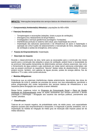 EIA‐RIMA – Estudo de Impacto Ambiental e Relatório de Impacto Ambiental 
LINHA 6 – LARANJA / Trecho São Joaquim ‐ Brasilândia 
 
CAPÍTULO IV 
757CODIGO:
RT-6.00.00.00/8N4-001
EMISSÃO:
31/10/2011
Folha:
APROVAÇÃO:
....... / ....... / ............
VERIFICAÇÃO:
....... / ....... / ............
REVISÃO:
B
IMPACTO: “Interrupções temporárias dos serviços básicos de infraestrutura urbana”
 Componente(s) Ambiental(is) Afetado(s): populações da AID e ADA.
 Fator(es) Gerador(es):
- Terraplenagens e escavações (estações, túneis e poços de ventilação);
- Drenagens e/ou rebaixamento do lençol freático;
- Investigações e serviços geotécnicos (sondagens / fundações)
- Interferências pontuais no sistema viário atual, para implantação da Linha 6;
- Implantação das estruturas operacionais e da infraestrutura de apoio à implantação e
operação da Linha 6 (pátio de estacionamento e manutenção de trens, estações, poços
de ventilação e saídas de emergência, entre outros).
 Fase(s) do Empreendimento: Implantação.
 Descrição do impacto:
Durante o desenvolvimento da obra, tanto para as escavações para a construção dos túneis
quanto para a construção das estações e poços de ventilação, poderá haver a necessidade de
se promover interrupções temporárias de determinados serviços urbanos essenciais, tais como
o fornecimento de água potável e gás (sobretudo por estas serem estruturas enterradas), até
que se possam promover os respectivos “desvios” destas redes de abastecimento. O mesmo
poderá ocorrer, também, com galerias de águas pluviais, postes de energia elétrica, fios de
telefone e TV a cabo, entre outras estruturas.
 Medidas Mitigadoras:
Entende-se que as potenciais interferências citadas anteriormente, decorrentes das obras de
implantação da Linha 6, poderão ser previstas de ocorrer com boa antecedência, permitindo a
prévia programação dos cortes temporários dos serviços básicos de infraestrutura e sua
respectiva plena divulgação aos usuários a serem afetados.
Dessa forma, sugere-se incluir no Programa de Comunicação Social e Plano de Gestão
Ambiental do Empreendimento todas as ações necessárias que venham promover a devida
orientação e informação / divulgação aos usuários dos serviços públicos, previamente aos
“cortes” previstos.
 Classificação:
Trata-se de um impacto negativo, de probabilidade certa, de médio prazo, com espacialidade
dispersa causado pelo empreendimento e temporário. A magnitude é grande; entretanto, com a
implantação da medida de mitigação de médio grau de resolução este impacto passa ser de
média relevância.
 