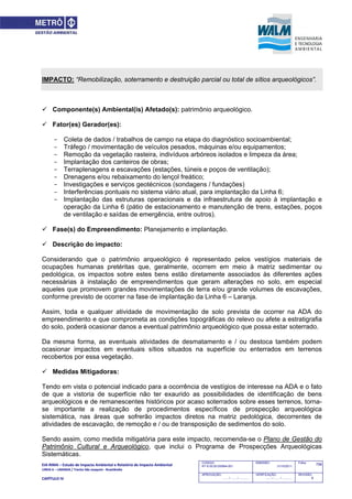 EIA‐RIMA – Estudo de Impacto Ambiental e Relatório de Impacto Ambiental 
LINHA 6 – LARANJA / Trecho São Joaquim ‐ Brasilândia 
 
CAPÍTULO IV 
758CODIGO:
RT-6.00.00.00/8N4-001
EMISSÃO:
31/10/2011
Folha:
APROVAÇÃO:
....... / ....... / ............
VERIFICAÇÃO:
....... / ....... / ............
REVISÃO:
B
IMPACTO: “Remobilização, soterramento e destruição parcial ou total de sítios arqueológicos”.
 Componente(s) Ambiental(is) Afetado(s): patrimônio arqueológico.
 Fator(es) Gerador(es):
- Coleta de dados / trabalhos de campo na etapa do diagnóstico socioambiental;
- Tráfego / movimentação de veículos pesados, máquinas e/ou equipamentos;
- Remoção da vegetação rasteira, indivíduos arbóreos isolados e limpeza da área;
- Implantação dos canteiros de obras;
- Terraplenagens e escavações (estações, túneis e poços de ventilação);
- Drenagens e/ou rebaixamento do lençol freático;
- Investigações e serviços geotécnicos (sondagens / fundações)
- Interferências pontuais no sistema viário atual, para implantação da Linha 6;
- Implantação das estruturas operacionais e da infraestrutura de apoio à implantação e
operação da Linha 6 (pátio de estacionamento e manutenção de trens, estações, poços
de ventilação e saídas de emergência, entre outros).
 Fase(s) do Empreendimento: Planejamento e implantação.
 Descrição do impacto:
Considerando que o patrimônio arqueológico é representado pelos vestígios materiais de
ocupações humanas pretéritas que, geralmente, ocorrem em meio à matriz sedimentar ou
pedológica, os impactos sobre estes bens estão diretamente associados às diferentes ações
necessárias à instalação de empreendimentos que geram alterações no solo, em especial
aqueles que promovem grandes movimentações de terra e/ou grande volumes de escavações,
conforme previsto de ocorrer na fase de implantação da Linha 6 – Laranja.
Assim, toda e qualquer atividade de movimentação de solo prevista de ocorrer na ADA do
empreendimento e que comprometa as condições topográficas do relevo ou afete a estratigrafia
do solo, poderá ocasionar danos a eventual patrimônio arqueológico que possa estar soterrado.
Da mesma forma, as eventuais atividades de desmatamento e / ou destoca também podem
ocasionar impactos em eventuais sítios situados na superfície ou enterrados em terrenos
recobertos por essa vegetação.
 Medidas Mitigadoras:
Tendo em vista o potencial indicado para a ocorrência de vestígios de interesse na ADA e o fato
de que a vistoria de superfície não ter exaurido as possibilidades de identificação de bens
arqueológicos e de remanescentes históricos por acaso soterrados sobre esses terrenos, torna-
se importante a realização de procedimentos específicos de prospecção arqueológica
sistemática, nas áreas que sofrerão impactos diretos na matriz pedológica, decorrentes de
atividades de escavação, de remoção e / ou de transposição de sedimentos do solo.
Sendo assim, como medida mitigatória para este impacto, recomenda-se o Plano de Gestão do
Patrimônio Cultural e Arqueológico, que inclui o Programa de Prospecções Arqueológicas
Sistemáticas.
 