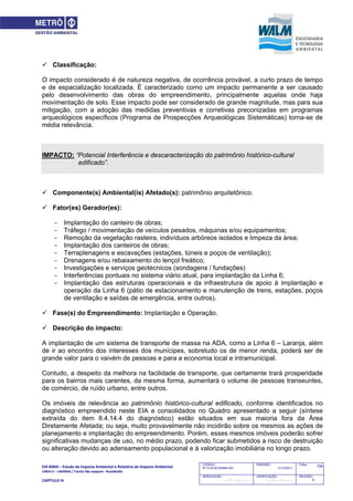 EIA‐RIMA – Estudo de Impacto Ambiental e Relatório de Impacto Ambiental 
LINHA 6 – LARANJA / Trecho São Joaquim ‐ Brasilândia 
 
CAPÍTULO IV 
759CODIGO:
RT-6.00.00.00/8N4-001
EMISSÃO:
31/10/2011
Folha:
APROVAÇÃO:
....... / ....... / ............
VERIFICAÇÃO:
....... / ....... / ............
REVISÃO:
B
 Classificação:
O impacto considerado é de natureza negativa, de ocorrência provável, a curto prazo de tempo
e de espacialização localizada. É caracterizado como um impacto permanente a ser causado
pelo desenvolvimento das obras do empreendimento, principalmente aquelas onde haja
movimentação de solo. Esse impacto pode ser considerado de grande magnitude, mas para sua
mitigação, com a adoção das medidas preventivas e corretivas preconizadas em programas
arqueológicos específicos (Programa de Prospecções Arqueológicas Sistemáticas) torna-se de
média relevância.
IMPACTO: “Potencial Interferência e descaracterização do patrimônio histórico-cultural
edificado”.
 Componente(s) Ambiental(is) Afetado(s): patrimônio arquitetônico.
 Fator(es) Gerador(es):
- Implantação do canteiro de obras;
- Tráfego / movimentação de veículos pesados, máquinas e/ou equipamentos;
- Remoção da vegetação rasteira, indivíduos arbóreos isolados e limpeza da área;
- Implantação dos canteiros de obras;
- Terraplenagens e escavações (estações, túneis e poços de ventilação);
- Drenagens e/ou rebaixamento do lençol freático;
- Investigações e serviços geotécnicos (sondagens / fundações)
- Interferências pontuais no sistema viário atual, para implantação da Linha 6;
- Implantação das estruturas operacionais e da infraestrutura de apoio à implantação e
operação da Linha 6 (pátio de estacionamento e manutenção de trens, estações, poços
de ventilação e saídas de emergência, entre outros).
 Fase(s) do Empreendimento: Implantação e Operação.
 Descrição do impacto:
A implantação de um sistema de transporte de massa na ADA, como a Linha 6 – Laranja, além
de ir ao encontro dos interesses dos munícipes, sobretudo os de menor renda, poderá ser de
grande valor para o vaivém de pessoas e para a economia local e intramunicipal.
Contudo, a despeito da melhora na facilidade de transporte, que certamente trará prosperidade
para os bairros mais carentes, da mesma forma, aumentará o volume de pessoas transeuntes,
de comércio, de ruído urbano, entre outros.
Os imóveis de relevância ao patrimônio histórico-cultural edificado, conforme identificados no
diagnóstico empreendido neste EIA e consolidados no Quadro apresentado a seguir (síntese
extraída do item 8.4.14.4 do diagnóstico) estão situados em sua maioria fora da Área
Diretamente Afetada; ou seja, muito provavelmente não incidirão sobre os mesmos as ações de
planejamento e implantação do empreendimento. Porém, esses mesmos imóveis poderão sofrer
significativas mudanças de uso, no médio prazo, podendo ficar submetidos a risco de destruição
ou alteração devido ao adensamento populacional e à valorização imobiliária no longo prazo.
 