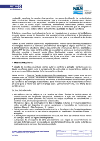 EIA‐RIMA – Estudo de Impacto Ambiental e Relatório de Impacto Ambiental 
LINHA 6 – LARANJA / Trecho São Joaquim ‐ Brasilândia 
 
CAPÍTULO IV 
709CODIGO:
RT-6.00.00.00/8N4-001
EMISSÃO:
31/10/2011
Folha:
APROVAÇÃO:
....... / ....... / ............
VERIFICAÇÃO:
....... / ....... / ............
REVISÃO:
B
combustão, passíveis de manutenções corretivas, bem como de utilização de combustíveis e
óleos lubrificantes. Mesmo considerando-se que a manutenção e abastecimento desses
veículos ocorrerão em locais específicos, afastado dos pontos de interferência do traçado da
Linha 6 com os corpos d’água superficiais, anteriormente identificados, poderão ocorrer
eventuais acidentes / vazamentos com óleos combustível e lubrificante que, se atingirem os
corpos hídricos locais, poderão alterar pontualmente a qualidade das águas superficiais.
Entretanto, no contexto mostrado acima, há de ser ressaltado que o os dados consolidados no
presente estudo, acerca do diagnóstico dos recursos hídricos, evidenciaram a degradação da
qualidade das águas dos mesmos, remetendo-os de forma geral a uma classificação de rios
Classe IV.
Por fim, durante a fase de operação do empreendimento, entende-se que existirão processos de
manutenções mecânicas e elétricas e procedimentos de lavagem e limpeza dos trens da Linha
6, concentradamente situados no pátio de estacionamento e manutenção de trens, localizado no
extremo NW da linha. Neste cenário, então, se concretizará a utilização e o armazenamento de
diferentes produtos e insumos gerais (óleos lubrificantes, graxas, materiais elétricos,
detergentes, tintas, entre outros), necessários para esses processos de manutenção, que
poderão ocasionar alteração na qualidade das águas superficiais, caso venham a ocorrer
eventuais acidentes (derramamentos, vazamentos) desses produtos.
 Medidas Mitigadoras:
A adoção de medidas preventivas visando evitar ou controlar a poluição / contaminação das
águas superficiais, assim como o carregamento de sedimentos e o lançamento de detritos em
geral nos corpos hídricos locais é de fundamental importância.
Nesse sentido, o Plano de Gestão Ambiental do Empreendimento deverá prever entre as suas
diversas ações de controle, nas diferentes frentes de serviços situadas ao longo da Linha 6, a
implantação de específicos dispositivos de controle e redirecionamento do escoamento pluvial
de superfície e de contenção de sedimentos, de tal forma evitar o fluxo de sedimentos / detritos
em geral para o interior dos corpos hídricos locais. Complementarmente, esse Plano deverá
também prever:
Na fase de implantação
- Os resíduos comuns, originados nos canteiros de obras / frentes de serviços devem ser
acondicionados em recipientes apropriados, evitando-se a ação das intempéries, para
posteriormente serem ofertados aos serviços de coletas municipais ou encaminhados a
destinos finais, em locais especialmente selecionados;
- Os resíduos típicos da construção civil e das demolições, incluindo o eventual excedente de
solos, deverão ser dispostos em aterros apropriados e licenciados ao recebimento de
resíduos Classe II – Não Perigosos / B - Inertes;
- Solos escavados, comprovadamente contaminados, e demais produtos / materiais perigosos
deverão ser encaminhados para aterros apropriados ao recebimento de resíduos Classe I -
Perigosos
- A formação de depósitos não controlados de resíduos, nas áreas de canteiros ou das frentes
de serviços, deverá ser rigorosamente proibida;
- Adequação do cronograma da obra, principalmente nas etapas de desenvolvimento de
serviços de terraplenagem e escavação, às características climáticas da região, evitando sua
realização durante períodos de maior pluviosidade;
 