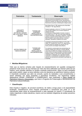 EIA‐RIMA – Estudo de Impacto Ambiental e Relatório de Impacto Ambiental 
LINHA 6 – LARANJA / Trecho São Joaquim ‐ Brasilândia 
 
CAPÍTULO IV 
765CODIGO:
RT-6.00.00.00/8N4-001
EMISSÃO:
31/10/2011
Folha:
APROVAÇÃO:
....... / ....... / ............
VERIFICAÇÃO:
....... / ....... / ............
REVISÃO:
B
Patrimônio Tombamento Observação
Algumas pequenas adaptações foram feitas em
decorrência da diminuição do lote. Internamente, a
planta foi mantida com algumas intervenções como o
fechamento de portas e substituição de alguns pisos.
CONJUNTO
INDUSTRIAL
(SETOR 022, QUADRA
026, LOTE 0022) - ÁGUA
BRANCA
Tombado pelo
CONPRESP
RESOLUÇÃO Nº
05/CONPRESP/2009
Rua Padre Chico nº 780, esquina com a Rua Raul
Pompéia nº 144, Água Branca.
Quadra localizada a cerca de 110 metros do traçado
da Linha 06 do Metrô, em um trecho situado da
estação Pompéia.
Foi tombado o Antigo Galpão Industrial, situado à
Rua Padre Chico nº 780, com suas áreas externas,
incluindo fachadas, volumetria e cobertura, o Edifício
situado na esquina da Rua Padre Chico com Rua
Raul Pompéia e suas áreas externas, incluindo
fachadas, volumetria e cobertura do imóvel.
ANTIGA FÁBRICA DE
TUBOS DE BARRO
Tombado pelo
CONPRESP
RESOLUÇÃO Nº
05/CONPRESP/2009
Localizada à Avenida Santa Marina nº 372 e 394
(Setor 197, Quadra 033, Lote 0113) - Água Branca,
em área anexa ao traçado da Linha 06, em um
trecho próximo da Estação Santa Marina.
Foi instituída a preservação das características da
fachada voltada para a ferrovia. Ficando definida
como área envoltória de proteção uma faixa de 30
(trinta) metros de largura paralela à fachada tombada
Qualquer projeto ou intervenção nessa área deverá
contemplar a integração com a fachada tombada,
mantendo a compreensão da edificação original, e
devendo ser previamente submetida à aprovação do
Conpresp.
 Medidas Mitigadoras:
Visto que os bairros cortados pelo traçado do empreendimento em questão conseguiram
preservar muito pouco de sua memória por meio dos bens edificados que fizeram parte da sua
história, como aqueles referidos no Quadro mostrado anteriormente, sejam os bens tombados
pelo poder público, sejam os bens referidos como de relevância ao patrimônio histórico-cultural,
é importante considerar que além da consulta, quanto às restrições e aos procedimentos a
serem adotados nas áreas tombadas e perímetros envoltórios, nos respectivos órgãos
deliberativos (IPHAN, CONPRESP e CONDEPHAAT), seja implantado o Plano Gestão do
Patrimônio Cultural e Arqueológico, que inclui o Programa de Preservação e Monitoramento do
Patrimônio Cultural Edificado.
 Classificação:
Este impacto é negativo, de provável ocorrência, de médio a longo prazo e de espacialidade
localizada. Caracteriza-se como impacto permanente e irreversível que pode vir a ser
intensificado pelas obras do empreendimento e pela operação do mesmo. É considerado de
média magnitude e média relevância, mesmo com as medidas mitigatórias de caráter preventivo
indicadas.
 
