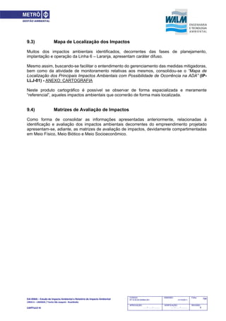 EIA‐RIMA – Estudo de Impacto Ambiental e Relatório de Impacto Ambiental 
LINHA 6 – LARANJA / Trecho São Joaquim ‐ Brasilândia 
 
CAPÍTULO IV 
766CODIGO:
RT-6.00.00.00/8N4-001
EMISSÃO:
31/10/2011
Folha:
APROVAÇÃO:
....... / ....... / ............
VERIFICAÇÃO:
....... / ....... / ............
REVISÃO:
B
9.3) Mapa de Localização dos Impactos
Muitos dos impactos ambientais identificados, decorrentes das fases de planejamento,
implantação e operação da Linha 6 – Laranja, apresentam caráter difuso.
Mesmo assim, buscando-se facilitar o entendimento do gerenciamento das medidas mitigadoras,
bem como da atividade de monitoramento relativas aos mesmos, consolidou-se o “Mapa de
Localização dos Principais Impactos Ambientais com Possibilidade de Ocorrência na ADA” (IP-
LLJ-01) - ANEXO: CARTOGRAFIA
Neste produto cartográfico é possível se observar de forma espacializada e meramente
“referencial”, aqueles impactos ambientais que ocorrerão de forma mais localizada.
9.4) Matrizes de Avaliação de Impactos
Como forma de consolidar as informações apresentadas anteriormente, relacionadas à
identificação e avaliação dos impactos ambientais decorrentes do empreendimento projetado
apresentam-se, adiante, as matrizes de avaliação de impactos, devidamente compartimentadas
em Meio Físico, Meio Biótico e Meio Socioeconômico.
 