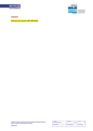EIA‐RIMA – Estudo de Impacto Ambiental e Relatório de Impacto Ambiental 
LINHA 6 – LARANJA / Trecho São Joaquim ‐ Brasilândia 
 
CAPÍTULO IV 
772CODIGO:
RT-6.00.00.00/8N4-001
EMISSÃO:
31/10/2011
Folha:
APROVAÇÃO:
....... / ....... / ............
VERIFICAÇÃO:
....... / ....... / ............
REVISÃO:
B
INSERIR
Matrizes de Impacto (MF-MB-MSE)
 