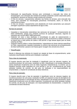 EIA‐RIMA – Estudo de Impacto Ambiental e Relatório de Impacto Ambiental 
LINHA 6 – LARANJA / Trecho São Joaquim ‐ Brasilândia 
 
CAPÍTULO IV 
710CODIGO:
RT-6.00.00.00/8N4-001
EMISSÃO:
31/10/2011
Folha:
APROVAÇÃO:
....... / ....... / ............
VERIFICAÇÃO:
....... / ....... / ............
REVISÃO:
B
- Elaboração de especificações técnicas para contratação e execução das obras de
terraplenagem, com indicação das medidas de proteção ambiental a serem observadas pelos
empreiteiros, devendo as mesmas constar anexas aos contratos;
- A frota de veículos / equipamentos utilizados nas frentes de serviços, para execução das
obras, será submetida às manutenções preventivas minimizando, assim, os riscos de
vazamentos de óleos;
- A frota de veículos / equipamentos será abastecida em locais apropriados que possuam
drenagem superficial e caixas separadoras de água e óleo.
Na fase de operação
- Inspeções e manutenções sistemáticas das estruturas de tancagem / armazenamento de
óleos lubrificantes, graxas e/ou produtos químicos de quaisquer naturezas, segundo os
requisitos das normas ABNT/ NBR pertinentes;
- Implantar em toda a área destinada à consolidação do pátio de estacionamento e
manutenção de trens um sistema coletor de águas pluviais, de tal forma a coletar e direcionar
as águas para a rede pública de coleta e não permitir a fuga dessas águas para as áreas
externas do Pátio;
- Implantar sistema coletor e caixas decantadoras / separadoras em áreas internas específicas
do Pátio, especialmente naquelas localizadas no entorno das estruturas de armazenamento
de óleos lubrificantes / graxas e de limpeza geral / lavagem dos veículos da Linha 6.
 Classificação:
Devido à diferença dos atributos do impacto em relação às fases do empreendimento, serão
realizadas classificações distintas para instalação e operação:
Para a fase de implantação:
O impacto descrito para fase de instalação é classificado como de natureza negativa, de
ocorrência provável, de curto prazo, localizado na ADA, intensificador e de duração temporária,
sendo classificado inicialmente como de média magnitude. Entendendo-se, no entanto, que os
trabalhos previstos serão realizados em curto período e, por fim, considerando-se que serão
adotadas medidas de controle, de alto grau de resolução e de responsabilidade do
empreendedor, o impacto foi considerado de baixa relevância.
Para a fase de operação:
O impacto descrito para a fase de operação é classificado como de natureza negativa, de
ocorrência provável, de curto prazo, localizado na ADA, em especial na área de abrangência do
pátio de estacionamento e manutenção de trens, intensificador e de duração permanente, sendo
classificado inicialmente como de média magnitude. Considerando que serão adotadas medidas
de controle, de alto grau de resolução e de responsabilidade do empreendedor, o impacto foi
considerado de baixa relevância.
 
