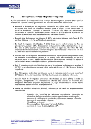 EIA‐RIMA – Estudo de Impacto Ambiental e Relatório de Impacto Ambiental 
LINHA 6 – LARANJA / Trecho São Joaquim ‐ Brasilândia 
 
CAPÍTULO IV 
773CODIGO:
RT-6.00.00.00/8N4-001
EMISSÃO:
31/10/2011
Folha:
APROVAÇÃO:
....... / ....... / ............
VERIFICAÇÃO:
....... / ....... / ............
REVISÃO:
B
9.5) Balanço Geral / Síntese Integrada dos Impactos
A partir dos estudos e análises realizadas ao longo da elaboração do presente EIA é possível
apresentar o seguinte balanço geral acerca dos impactos ambientais identificados:
 Mediante a elaboração do diagnóstico ambiental dos meios físico, biótico e sócio-
econômico nas áreas de influência definidas para o projeto, foram identificados 28
impactos ambientais, positivos e negativos, incidentes nas fases de planejamento,
implantação e operação do empreendimento, podendo alguns deles se apresentar em
mais de uma das fases aqui consideradas para o empreendimento.
 Daquele total de impactos identificados, 8 (29%) são relacionados ao meio físico; 2 (7%)
ao Meio Biótico e 18 (64%) ao Meio Sócio-econômico.
 Do total de impactos identificados, 1 (4%) deles ocorre exclusivamente na fase de
planejamento, outros 7 (25%) deles ocorrem exclusivamente na fase de implantação e, por
fim, mais 7 (25%) ocorrem exclusivamente na fase de operação. Os outros 13 (46%)
impactos identificados ocorrem, em diferentes graus de intensidade e relevância, em duas
ou mais fases do empreendimento projetado.
 Daquele total de 28 impactos ambientais identificados, 8 (29%) foram categorizados como
de natureza exclusivamente positiva e 15 (53%) como exclusivamente de natureza
negativa; outros 5 (18%) podem ser classificados como impactos positivos ou negativos,
dependendo da fase do empreendimento a que se relacionarem.
 Dos 8 impactos ambientais identificados como de natureza exclusivamente positiva, 7
(87,5%) foram classificados como de média e alta relevâncias e 1 (12,5%) como de baixa
relevância.
 Dos 15 impactos ambientais identificados como de natureza exclusivamente negativa, 7
(47%) como de média relevância e 8 (53%), classificados como de baixa relevância.
 Daquele total de 28 impactos ambientais identificados, 23 deles (82%) poderão ser
mitigados, compensados ou potencializados através das Medidas de Controle e/ou
Programas Ambientais propostos no presente EIA, cujas implementações são na maioria
das vezes de responsabilidade do empreendedor.
 Dentre os impactos ambientais positivos, identificados nas fases do empreendimento,
destacam-se:
 Redução das emissões de poluentes atmosféricos, decorrente da
diminuição da frota de veículos coletivos e particulares em circulação;
 Aumento da mobilidade da população residente nas áreas de influência;
 Aumento da arrecadação tributária;
 Geração de empregos;
 Readequação do Sistema de Transporte Público;
 Aumento da renda da população da ADA.
 