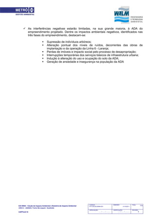 EIA‐RIMA – Estudo de Impacto Ambiental e Relatório de Impacto Ambiental 
LINHA 6 – LARANJA / Trecho São Joaquim ‐ Brasilândia 
 
CAPÍTULO IV 
774CODIGO:
RT-6.00.00.00/8N4-001
EMISSÃO:
31/10/2011
Folha:
APROVAÇÃO:
....... / ....... / ............
VERIFICAÇÃO:
....... / ....... / ............
REVISÃO:
B
 As interferências negativas estarão limitadas, na sua grande maioria, à ADA do
empreendimento projetado. Dentre os impactos ambientais negativos, identificados nas
três fases do empreendimento, destacam-se:
 Supressão de indivíduos arbóreos;
 Alteração pontual dos níveis de ruídos, decorrentes das obras de
implantação e da operação da Linha 6 - Laranja;
 Perdas de imóveis e impacto social pelo processo de desapropriação;
 Interrupções temporárias dos serviços básicos de infraestrutura urbana;
 Indução à alteração do uso e ocupação do solo da ADA;
 Geração de ansiedade e insegurança na população da ADA
 