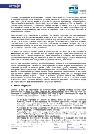 EIA‐RIMA – Estudo de Impacto Ambiental e Relatório de Impacto Ambiental 
LINHA 6 – LARANJA / Trecho São Joaquim ‐ Brasilândia 
 
CAPÍTULO IV 
712CODIGO:
RT-6.00.00.00/8N4-001
EMISSÃO:
31/10/2011
Folha:
APROVAÇÃO:
....... / ....... / ............
VERIFICAÇÃO:
....... / ....... / ............
REVISÃO:
B
potencial vulnerabilidade à contaminação / poluição dos recursos hídricos subterrâneos da ADA
é tida de forma geral como moderada podendo, localmente, se tornar alta em determinados
trechos da Linha 6 projetada, em especial na porção Sul do traçado projetado onde predomina o
Sistema Aqüífero Sedimentar. Nessa região a profundidade média do aqüífero é da ordem de
10m (Aqüífero Quaternário), presente em especial nos trechos onde a Linha 6 se consolidará
sob a área de “várzea” do rio Tietê; ou seja, nesses trechos, não existe uma proteção natural
considerável de uma cobertura não saturada e que possa conferir ao aqüífero, diminuindo a
inacessibilidade hidráulica.
Complementarmente, destaca-se a presença de estratos arenosos (alta permeabilidade)
pertencentes aos Aquífero Quaternário, Resende e São Paulo, na porção Sul da Linha 6,
conforme citado anteriormente, com predominância de porosidades efetivas médias da ordem
de 6% que facilitam o processo de circulação de água no aqüífero (carga hidráulica), uma vez
que funcionam como verdadeiros caminhos preferenciais permeáveis, fazendo com que o
movimento descendente das águas seja estimulado e com consequente aumento da capacidade
de mobilidade e persistência do contaminante.
O projeto da Linha 6 também prevê a implantação de um Pátio de Estacionamento e
Manutenção de Trens, no extremo NW do traçado projetado, onde serão construídas as
instalações para o desenvolvimento das ações preventivas e corretivas, relacionadas aos
procedimentos de manutenções mecânicas e elétricas. Neste espaço poderão também ser
realizados procedimentos de lavagem e de limpeza das composições dos trens.
Por sua vez, na fase de operação do empreendimento, entende-se que o atendimento dessas
rotinas de manutenções e de limpezas das composições dos trens exigirá o armazenamento de
diferentes produtos e insumos gerais (óleos lubrificantes, graxas, materiais elétricos,
detergentes, tintas, entre outros), com variados graus de periculosidade e/ou de inflamabilidade.
Mesmo se considerando que esses insumos ficarão estocados adequadamente e de acordo
com as normas vigentes, todas as operações de transferência, manuseio e/ou aplicação direta
dos mesmos estarão sujeitas a falhas e acidentes, podendo resultar em vazamentos,
derramamentos e/ou incêndios. Estes, por fim, poderão poluir o solo e os recursos hídricos
subterrâneos locais, causando diferentes tipos de danos aos moradores / ocupantes da região
do entorno do Pátio de Estacionamento e Manutenção de Trens.
 Medidas Mitigadoras:
Durante a fase de implantação do empreendimento, algumas medidas deverão estar
contempladas no Plano de Gestão Ambiental do Empreendimento, de tal forma se evitar e/ou
minimizar os potenciais impactos causados nos solos e águas subterrâneas de áreas de
influência da Linha 6. Esses controles estão descritos abaixo:
- Os resíduos originados nos canteiros de obras / frentes de serviços, especialmente
metálicos, devem ser acondicionados em recipientes apropriados, evitando-se a ação
das intempéries, para posteriormente serem ofertados aos serviços de coletas
municipais ou encaminhados a destinos finais, em locais especialmente selecionados;
- A formação de depósitos não controlados de resíduos, nas áreas de canteiros ou das
frentes de serviços, deverá ser rigorosamente proibida;
- Adequação do cronograma da obra, principalmente nas etapas de desenvolvimento de
serviços de terraplenagem e perfuração, às características climáticas da região, evitando
sua realização durante períodos de maior pluviosidade;
- Elaboração de especificações técnicas para contratação e execução das obras de
terraplenagem, com indicação das medidas de proteção ambiental a serem observadas
pelos empreiteiros, devendo as mesmas constar anexas aos contratos;
 