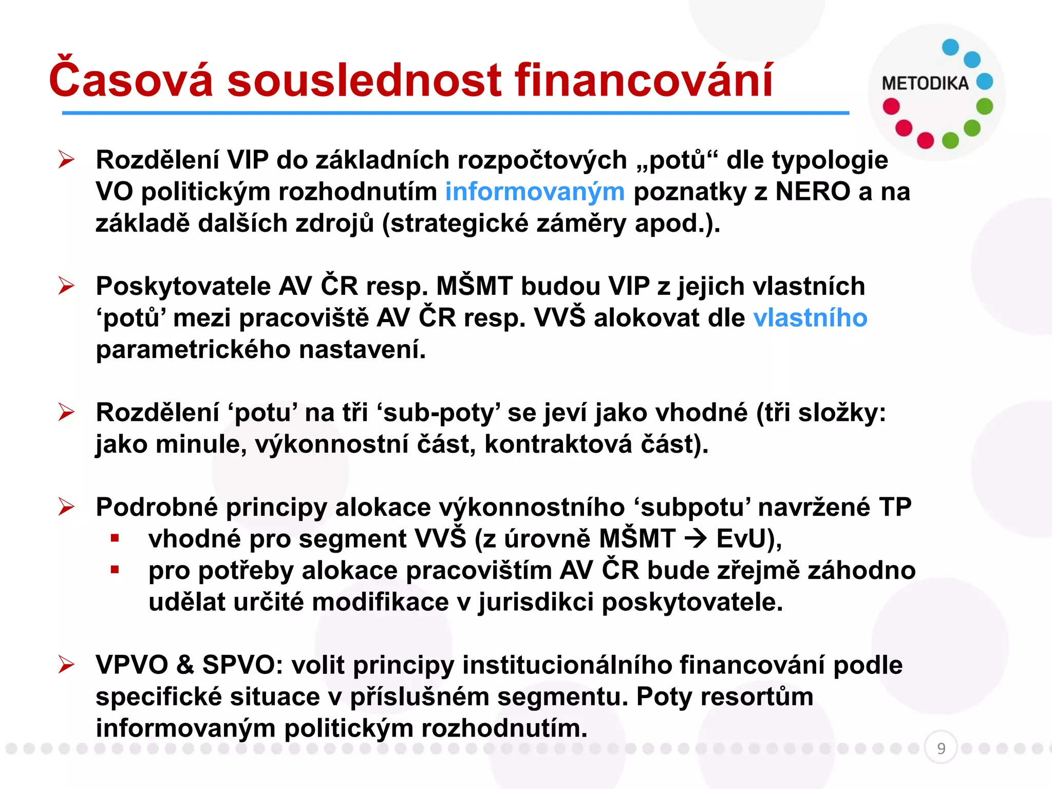 Časová souslednost financování
9
 Rozdělení VIP do základních rozpočtových „potů“ dle typologie
VO politickým rozhodnutím informovaným poznatky z NERO a na
základě dalších zdrojů (strategické záměry apod.).
 Poskytovatele AV ČR resp. MŠMT budou VIP z jejich vlastních
‘potů’ mezi pracoviště AV ČR resp. VVŠ alokovat dle vlastního
parametrického nastavení.
 Rozdělení ‘potu’ na tři ‘sub-poty’ se jeví jako vhodné (tři složky:
jako minule, výkonnostní část, kontraktová část).
 Podrobné principy alokace výkonnostního ‘subpotu’ navržené TP
 vhodné pro segment VVŠ (z úrovně MŠMT  EvU),
 pro potřeby alokace pracovištím AV ČR bude zřejmě záhodno
udělat určité modifikace v jurisdikci poskytovatele.
 VPVO & SPVO: volit principy institucionálního financování podle
specifické situace v příslušném segmentu. Poty resortům
informovaným politickým rozhodnutím.
 