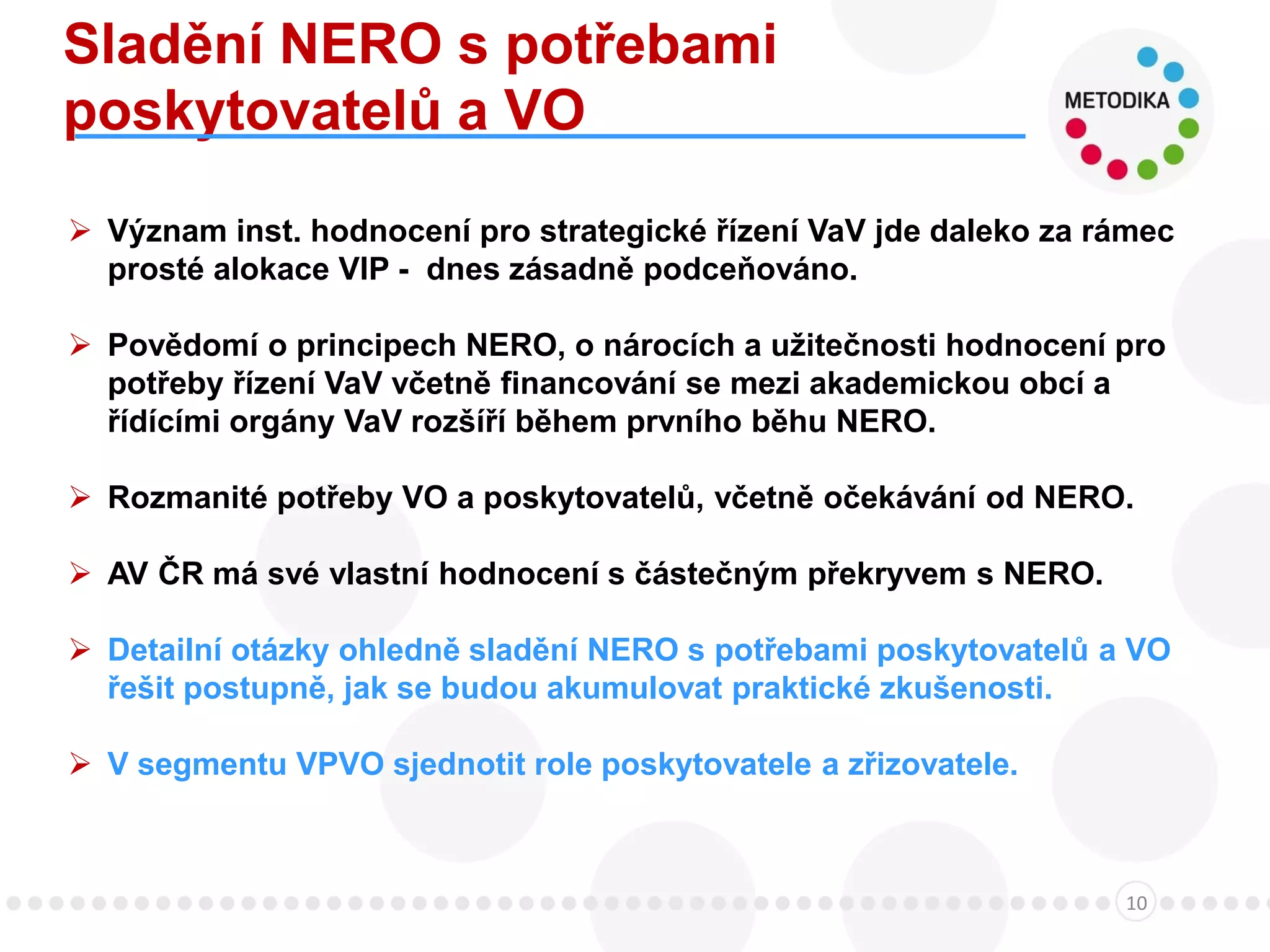 Sladění NERO s potřebami
poskytovatelů a VO
10
 Význam inst. hodnocení pro strategické řízení VaV jde daleko za rámec
prosté alokace VIP - dnes zásadně podceňováno.
 Povědomí o principech NERO, o nárocích a užitečnosti hodnocení pro
potřeby řízení VaV včetně financování se mezi akademickou obcí a
řídícími orgány VaV rozšíří během prvního běhu NERO.
 Rozmanité potřeby VO a poskytovatelů, včetně očekávání od NERO.
 AV ČR má své vlastní hodnocení s částečným překryvem s NERO.
 Detailní otázky ohledně sladění NERO s potřebami poskytovatelů a VO
řešit postupně, jak se budou akumulovat praktické zkušenosti.
 V segmentu VPVO sjednotit role poskytovatele a zřizovatele.
 