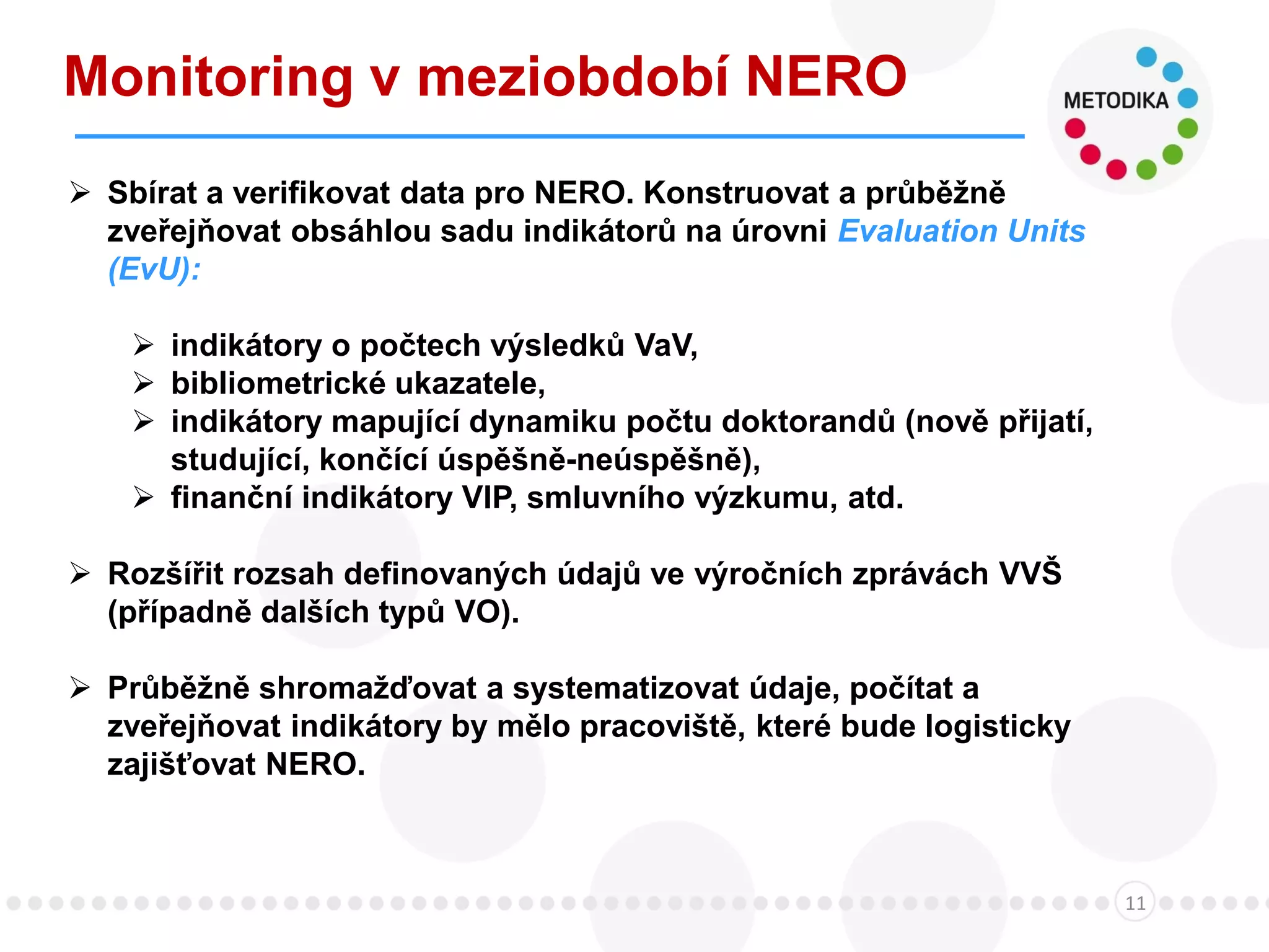 Monitoring v meziobdobí NERO
11
 Sbírat a verifikovat data pro NERO. Konstruovat a průběžně
zveřejňovat obsáhlou sadu indikátorů na úrovni Evaluation Units
(EvU):
 indikátory o počtech výsledků VaV,
 bibliometrické ukazatele,
 indikátory mapující dynamiku počtu doktorandů (nově přijatí,
studující, končící úspěšně-neúspěšně),
 finanční indikátory VIP, smluvního výzkumu, atd.
 Rozšířit rozsah definovaných údajů ve výročních zprávách VVŠ
(případně dalších typů VO).
 Průběžně shromažďovat a systematizovat údaje, počítat a
zveřejňovat indikátory by mělo pracoviště, které bude logisticky
zajišťovat NERO.
 
