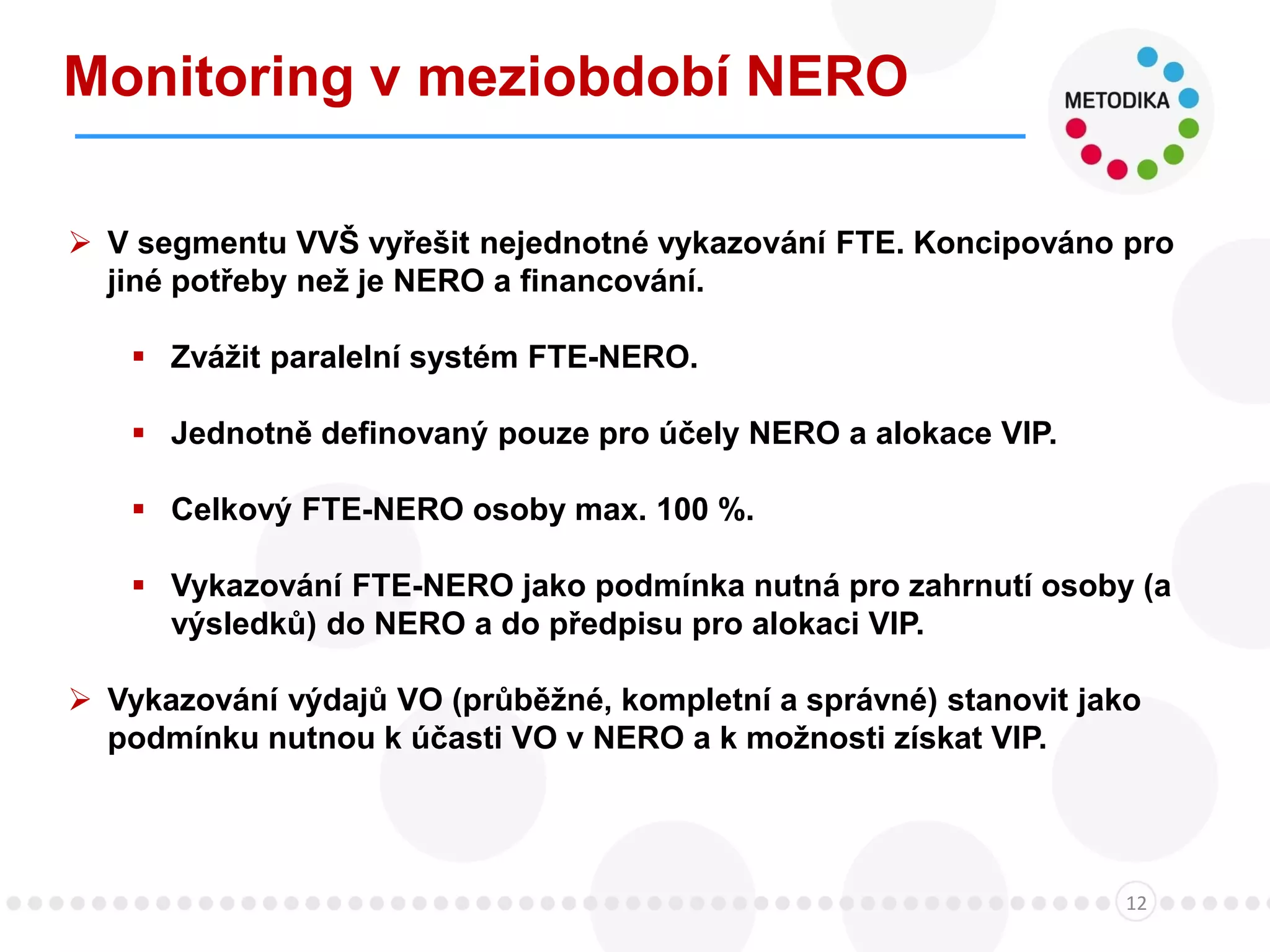 Monitoring v meziobdobí NERO
12
 V segmentu VVŠ vyřešit nejednotné vykazování FTE. Koncipováno pro
jiné potřeby než je NERO a financování.
 Zvážit paralelní systém FTE-NERO.
 Jednotně definovaný pouze pro účely NERO a alokace VIP.
 Celkový FTE-NERO osoby max. 100 %.
 Vykazování FTE-NERO jako podmínka nutná pro zahrnutí osoby (a
výsledků) do NERO a do předpisu pro alokaci VIP.
 Vykazování výdajů VO (průběžné, kompletní a správné) stanovit jako
podmínku nutnou k účasti VO v NERO a k možnosti získat VIP.
 