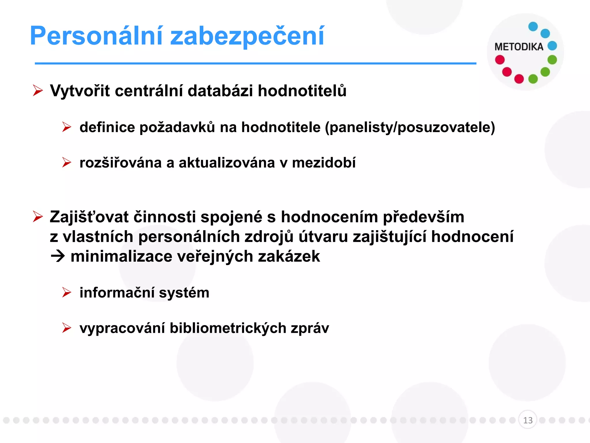 Personální zabezpečení
13
 Vytvořit centrální databázi hodnotitelů
 definice požadavků na hodnotitele (panelisty/posuzovatele)
 rozšiřována a aktualizována v mezidobí
 Zajišťovat činnosti spojené s hodnocením především
z vlastních personálních zdrojů útvaru zajištující hodnocení
 minimalizace veřejných zakázek
 informační systém
 vypracování bibliometrických zpráv
 