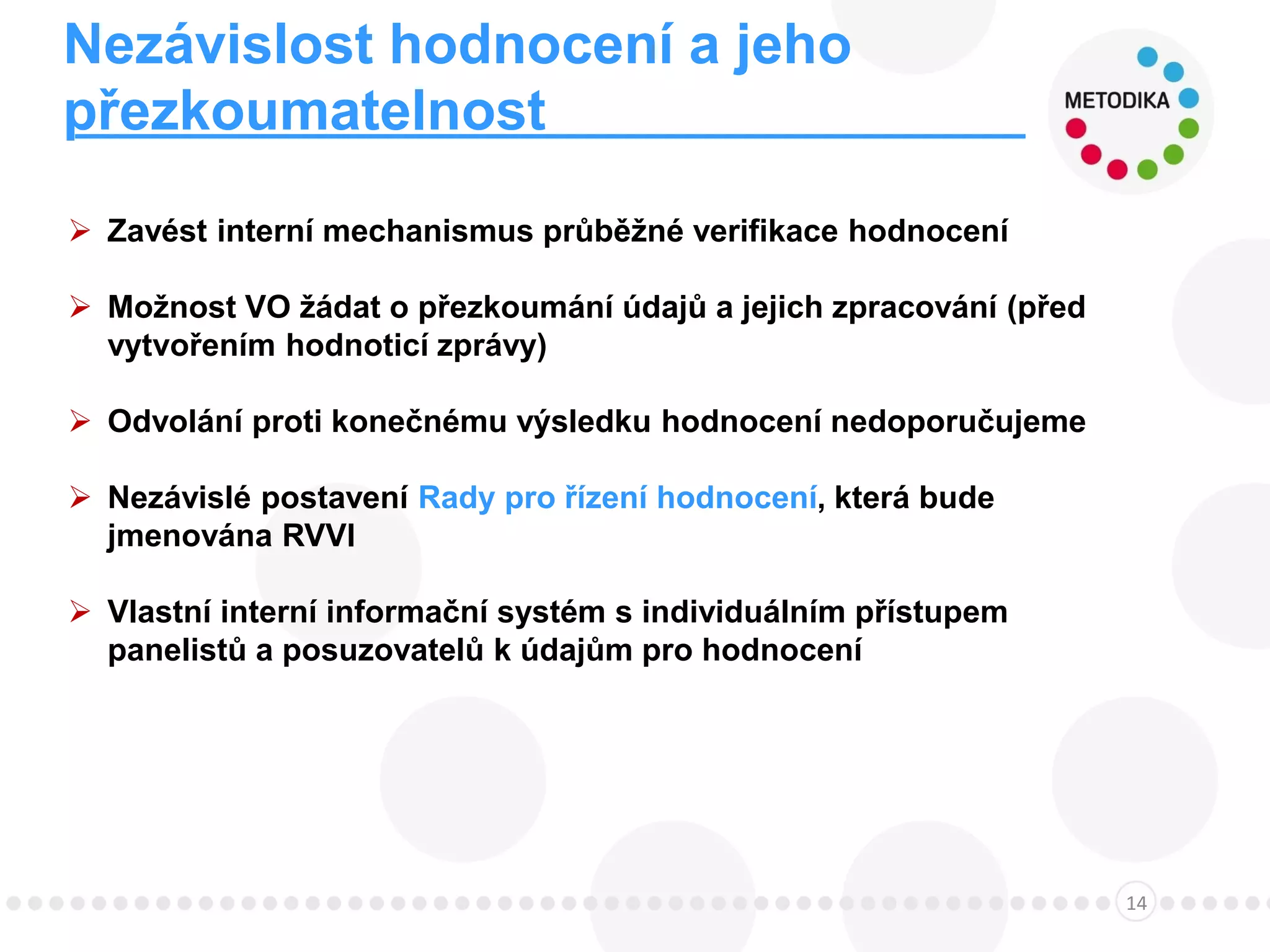 Nezávislost hodnocení a jeho
přezkoumatelnost
14
 Zavést interní mechanismus průběžné verifikace hodnocení
 Možnost VO žádat o přezkoumání údajů a jejich zpracování (před
vytvořením hodnoticí zprávy)
 Odvolání proti konečnému výsledku hodnocení nedoporučujeme
 Nezávislé postavení Rady pro řízení hodnocení, která bude
jmenována RVVI
 Vlastní interní informační systém s individuálním přístupem
panelistů a posuzovatelů k údajům pro hodnocení
 