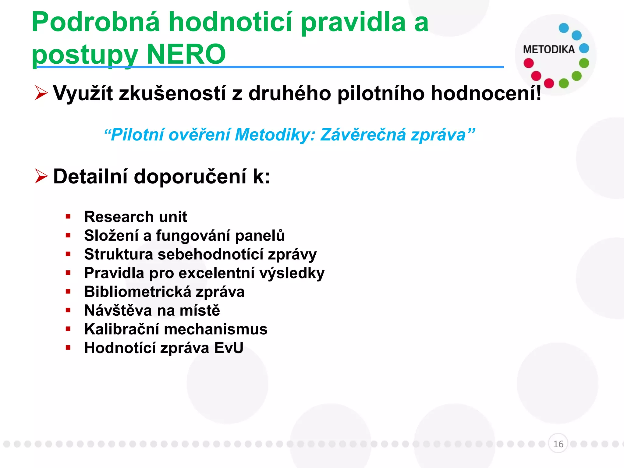 Podrobná hodnoticí pravidla a
postupy NERO
16
Využít zkušeností z druhého pilotního hodnocení!
“Pilotní ověření Metodiky: Závěrečná zpráva”
Detailní doporučení k:
 Research unit
 Složení a fungování panelů
 Struktura sebehodnotící zprávy
 Pravidla pro excelentní výsledky
 Bibliometrická zpráva
 Návštěva na místě
 Kalibrační mechanismus
 Hodnotící zpráva EvU
 