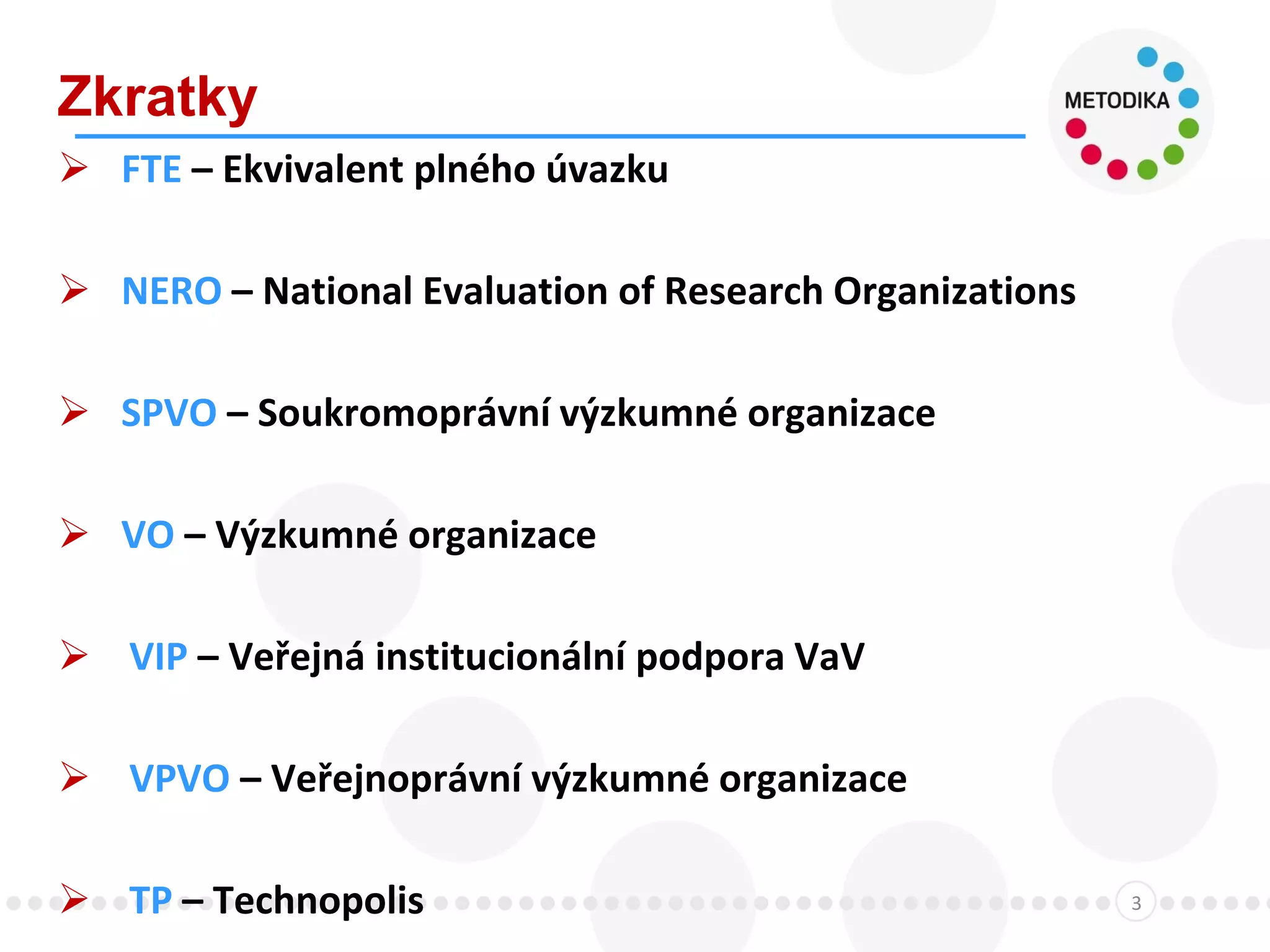 Zkratky
3
 FTE – Ekvivalent plného úvazku
 NERO – National Evaluation of Research Organizations
 SPVO – Soukromoprávní výzkumné organizace
 VO – Výzkumné organizace
 VIP – Veřejná institucionální podpora VaV
 VPVO – Veřejnoprávní výzkumné organizace
 TP – Technopolis
 