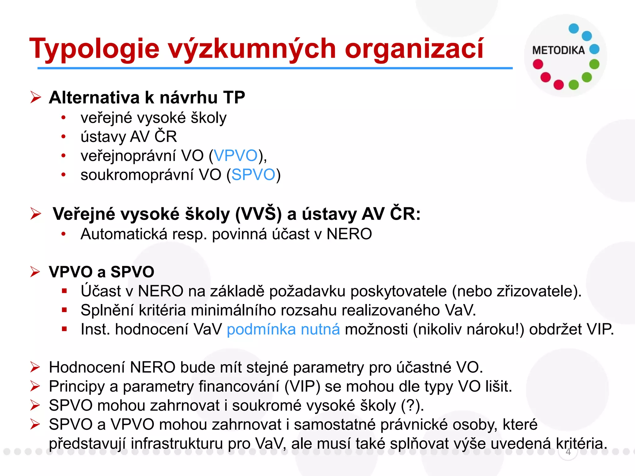 Typologie výzkumných organizací
4
 Alternativa k návrhu TP
• veřejné vysoké školy
• ústavy AV ČR
• veřejnoprávní VO (VPVO),
• soukromoprávní VO (SPVO)
 Veřejné vysoké školy (VVŠ) a ústavy AV ČR:
• Automatická resp. povinná účast v NERO
 VPVO a SPVO
 Účast v NERO na základě požadavku poskytovatele (nebo zřizovatele).
 Splnění kritéria minimálního rozsahu realizovaného VaV.
 Inst. hodnocení VaV podmínka nutná možnosti (nikoliv nároku!) obdržet VIP.
 Hodnocení NERO bude mít stejné parametry pro účastné VO.
 Principy a parametry financování (VIP) se mohou dle typy VO lišit.
 SPVO mohou zahrnovat i soukromé vysoké školy (?).
 SPVO a VPVO mohou zahrnovat i samostatné právnické osoby, které
představují infrastrukturu pro VaV, ale musí také splňovat výše uvedená kritéria.
 