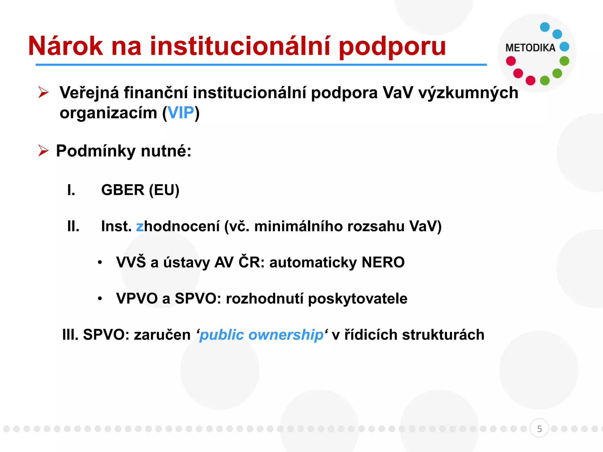 Nárok na institucionální podporu
5
 Veřejná finanční institucionální podpora VaV výzkumných
organizacím (VIP)
 Podmínky nutné:
I. GBER (EU)
II. Inst. zhodnocení (vč. minimálního rozsahu VaV)
• VVŠ a ústavy AV ČR: automaticky NERO
• VPVO a SPVO: rozhodnutí poskytovatele
III. SPVO: zaručen ‘public ownership‘ v řídicích strukturách
 