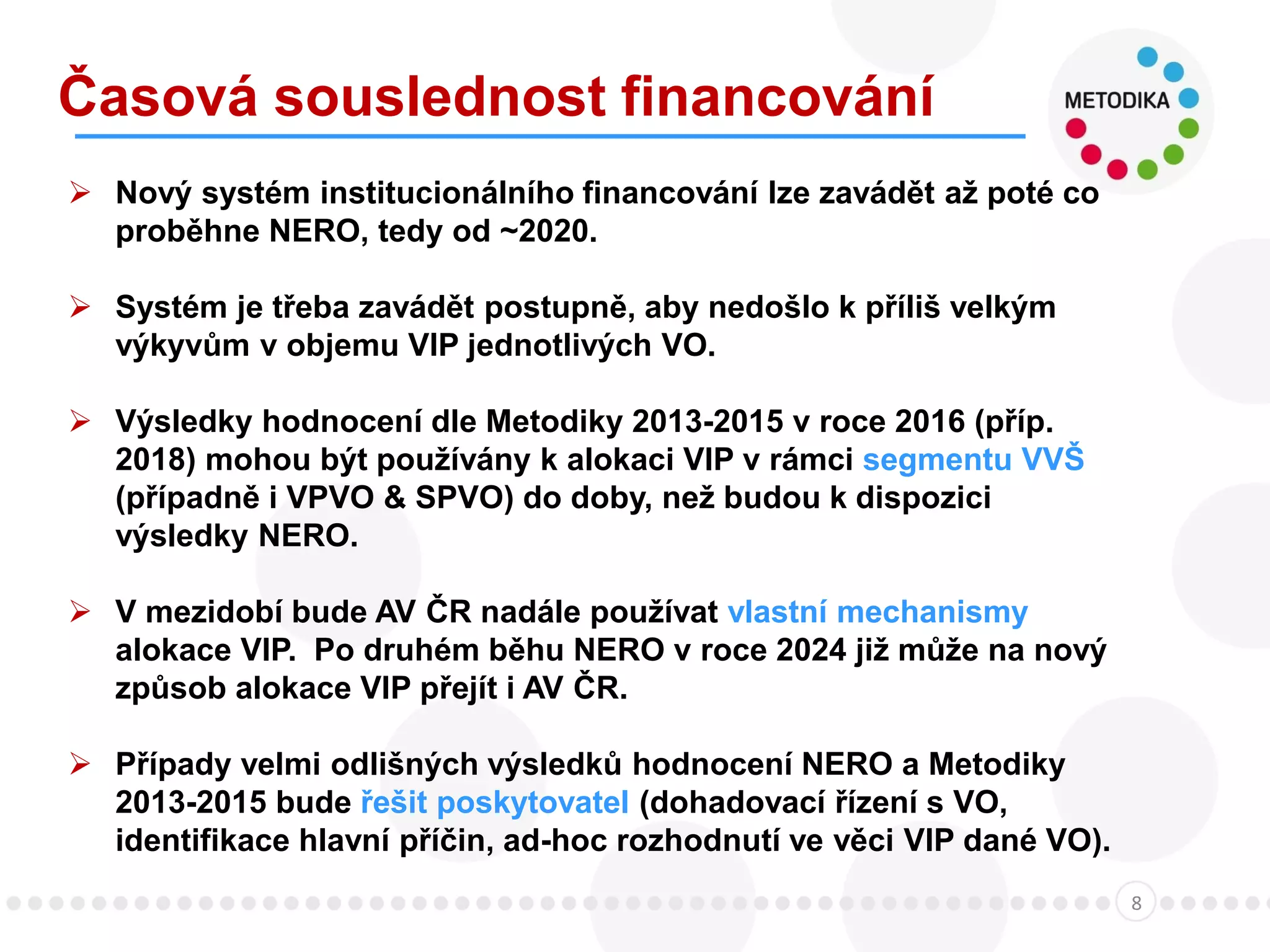 Časová souslednost financování
8
 Nový systém institucionálního financování lze zavádět až poté co
proběhne NERO, tedy od ~2020.
 Systém je třeba zavádět postupně, aby nedošlo k příliš velkým
výkyvům v objemu VIP jednotlivých VO.
 Výsledky hodnocení dle Metodiky 2013-2015 v roce 2016 (příp.
2018) mohou být používány k alokaci VIP v rámci segmentu VVŠ
(případně i VPVO & SPVO) do doby, než budou k dispozici
výsledky NERO.
 V mezidobí bude AV ČR nadále používat vlastní mechanismy
alokace VIP. Po druhém běhu NERO v roce 2024 již může na nový
způsob alokace VIP přejít i AV ČR.
 Případy velmi odlišných výsledků hodnocení NERO a Metodiky
2013-2015 bude řešit poskytovatel (dohadovací řízení s VO,
identifikace hlavní příčin, ad-hoc rozhodnutí ve věci VIP dané VO).
 