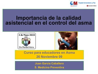Importancia de la calidad asistencial en el control del asma Curso para educadores en Asma 26 Noviembre 09 Juan García Caballero S. Medicina Preventiva 
