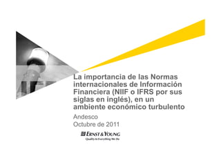 La importancia de las Normas
internacionales de Información
Financiera (NIIF o IFRS por sus
siglas en inglés), en un
ambiente económico turbulento
Andesco
Octubre de 2011
 