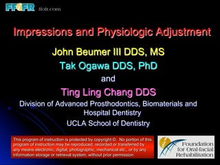 Impressions and Physiologic Adjustment
                     John Beumer III DDS, MS
                      Tak Ogawa DDS, PhD
                                               and
                         Ting Ling Chang DDS
   Division of Advanced Prosthodontics, Biomaterials and
                      Hospital Dentistry
                  UCLA School of Dentistry

This program of instruction is protected by copyright ©. No portion of this
program of instruction may be reproduced, recorded or transferred by
any means electronic, digital, photographic, mechanical etc., or by any
information storage or retrieval system, without prior permission.
 