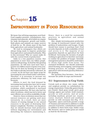 C hapter 15
IMPROVEMENT IN FOOD RESOURCES
We know that all living organisms need food.          Hence, there is a need for sustainable
Food supplies proteins, carbohydrates, fats,          practices in agriculture and animal
vitamins and minerals, all of which we require        husbandry.
for body development, growth and health.                  Also, simply increasing grain production
Both plants and animals are major sources             for storage in warehouses cannot solve the
of food for us. We obtain most of this food           problem of malnutrition and hunger. People
from agriculture and animal husbandry.                should have money to purchase food. Food
    We read in newspapers that efforts are            security depends on both availability of food
always being made to improve production               and access to it. The majority of our
from agriculture and animal husbandry. Why            population depends on agriculture for their
is this necessary? Why we cannot make do              livelihood. Increasing the incomes of people
with the current levels of production?                working in agriculture is therefore necessary
    India is a very populous country. Our             to combat the problem of hunger. Scientific
population is more than one billion people,           management practices should be undertaken
and it is still growing. As food for this growing     to obtain high yields from far ms. For
population, we will soon need more than a             sustained livelihood, one should undertake
quarter of a billion tonnes of grain every year.      mixed farming, intercropping, and integrated
This can be done by farming on more land.             farming practices, for example, combine
But India is already intensively cultivated. As       agriculture with livestock/poultry/fisheries/
a result, we do not have any major scope for          bee-keeping.
increasing the area of land under cultivation.            The question thus becomes – how do we
Therefore, it is necessary to increase our            increase the yields of crops and livestock?
production efficiency for both crops and
livestock.                                            15.1 Improvement in Crop Yields
    Efforts to meet the food demand by
increasing food production have led to some           Cereals such as wheat, rice, maize, millets
successes so far. We have had the green               and sorghum provide us carbohydrate for
revolution, which contributed to increased            energy requirement. Pulses like gram (chana),
food-grain production. We have also had the           pea (matar), black gram (urad), green gram
white revolution, which has led to better and         (moong), pigeon pea (arhar), lentil (masoor),
more efficient use as well as availability of milk.   provide us with protein. And oil seeds
    However, these revolutions mean that our          including soyabean, ground nut, sesame,
natural resources are getting used more               castor, mustard, linseed and sunflower
intensively. As a result, there are more              provide us with necessary fats (Fig. 15.1).
chances of causing damage to our natural              Vegetables, spices and fruits provide a range
resources to the point of destroying their            of vitamins and minerals in addition to small
balance completely. Therefore, it is important        amounts of proteins, carbohydrates and fats.
that we should increase food production               In addition to these food crops, fodder crops
without degrading our environment and                 like berseem, oats or sudan grass are raised
disturbing the balances maintaining it.               as food for the livestock.
 