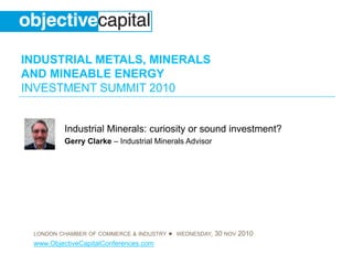 INDUSTRIAL METALS, MINERALS
AND MINEABLE ENERGY
INVESTMENT SUMMIT 2010
LONDON CHAMBER OF COMMERCE & INDUSTRY ● WEDNESDAY, 30 NOV 2010
www.ObjectiveCapitalConferences.com
Industrial Minerals: curiosity or sound investment?
Gerry Clarke – Industrial Minerals Advisor
 