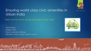 Ensuring world class civic amenities in
Urban India
INDIA ON THE MOVE. FUTURE LIVES HERE. SMART CITIES
-Bhavya, Divya
Ankita, Karthik
Suresh
Team details
College: KMIT
Team coordinator: Bhavya
Members: Divya, Ankita, Karthik, Suresh
 