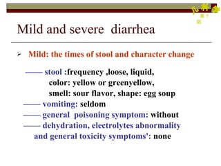 Mild and severe  diarrhea  Mild: the times of stool and character change ——  stool : frequency ,loose, liquid, color: yellow or greenyellow,  smell: sour flavor, shape: egg soup  ——  vomiting:  seldom ——  general  poisoning symptom:   without ——  dehydration, electrolytes   abnormality  and general toxicity symptoms':   none 