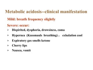 Dispirited, dysphoria, drowsiness, coma Hypernea  (Kussmauls  breathing) ， exhalation cool Expiratory gas smells ketone Cherry lips Nausea, vomit Metabolic acidosis--clinical manifestation Mild: breath frequency slightly Severe: occur: 