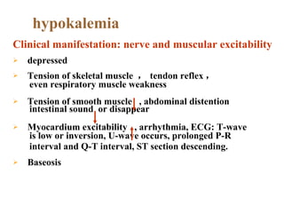 depressed Tension of skeletal muscle  ， tendon reflex ， even respiratory muscle weakness  Tension of smooth muscle  , abdominal distention   intestinal sound  or disappear Myocardium excitability  , arrhythmia, ECG: T-wave  is low or inversion, U-wave occurs, prolonged P-R  interval and Q-T interval, ST section descending. Baseosis hypokalemia Clinical manifestation: nerve and muscular excitability 