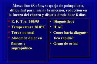 Masculino 68 años, se queja de polaquiuria, dificultad para iniciar la micción, reducción en la fuerza del chorro y disuria desde hace 8 días.  E. F. T.A. 140/95 Temperatura 38.8°C Tórax normal Abdomen dolor en flancos y suprapúbico Diagnóstico? IUAC Como haría diagnós- tico rápido? Gram de orina 