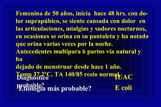 Femenina de 50 años, inicia  hace 48 hrs. con do- lor suprapúbico, se siente cansada con dolor  en las articulaciones, mialgias y sudores nocturnos,  en ocasiones se orina en su pantaleta y ha notado  que orina varias veces por la noche. Antecedentes multípara 6 partos vía natural y ha dejado de menstruar desde hace 1 año. Temp 37.2ºC, TA 140/85 resto normal. Diagnóstico probable? IUAC Etiología más probable? E coli 